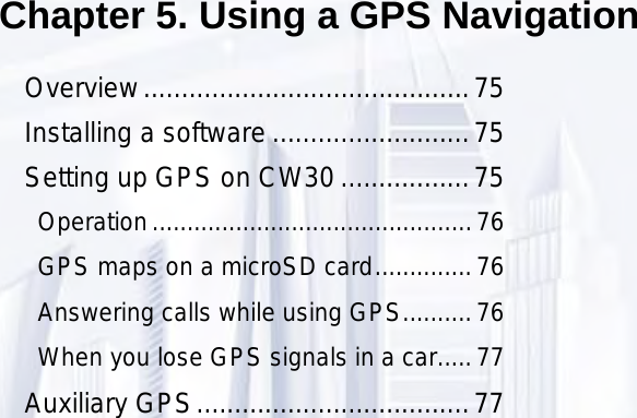 75Chapter 5. Using a GPS NavigationOverview ...........................................75Installing a software ..........................75Setting up GPS on CW30 .................75Operation ..............................................76GPS maps on a microSD card ..............76Answering calls while using GPS ..........76When you lose GPS signals in a car .....77Auxiliary GPS ....................................77