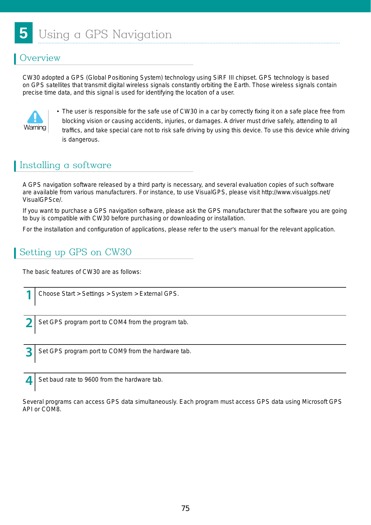 755Chapter 5. Using a GPS NavigationOverview ...........................................75Installing a software ..........................75Setting up GPS on CW30 .................75Operation ..............................................76GPS maps on a microSD card ..............76Answering calls while using GPS ..........76When you lose GPS signals in a car .....77Auxiliary GPS ....................................77Using a GPS NavigationOverviewInstalling a softwareSetting up GPS on CW30CW30 adopted a GPS (Global Positioning System) technology using SiRF III chipset. GPS technology is based on GPS satellites that transmit digital wireless signals constantly orbiting the Earth. Those wireless signals contain precise time data, and this signal is used for identifying the location of a user. A GPS navigation software released by a third party is necessary, and several evaluation copies of such software are available from various manufacturers. For instance, to use VisualGPS, please visit http://www.visualgps.net/VisualGPSce/.If you want to purchase a GPS navigation software, please ask the GPS manufacturer that the software you are going to buy is compatible with CW30 before purchasing or downloading or installation. For the installation and conﬁguration of applications, please refer to the user’s manual for the relevant application.The basic features of CW30 are as follows:Several programs can access GPS data simultaneously. Each program must access GPS data using Microsoft GPS API or COM8.123456789123456789123456789123456789Choose Start &gt; Settings &gt; System &gt; External GPS.Set GPS program port to COM4 from the program tab.Set GPS program port to COM9 from the hardware tab. Set baud rate to 9600 from the hardware tab.•  The user is responsible for the safe use of CW30 in a car by correctly ﬁxing it on a safe place free from blocking vision or causing accidents, injuries, or damages. A driver must drive safely, attending to all trafﬁcs, and take special care not to risk safe driving by using this device. To use this device while driving is dangerous. Warning