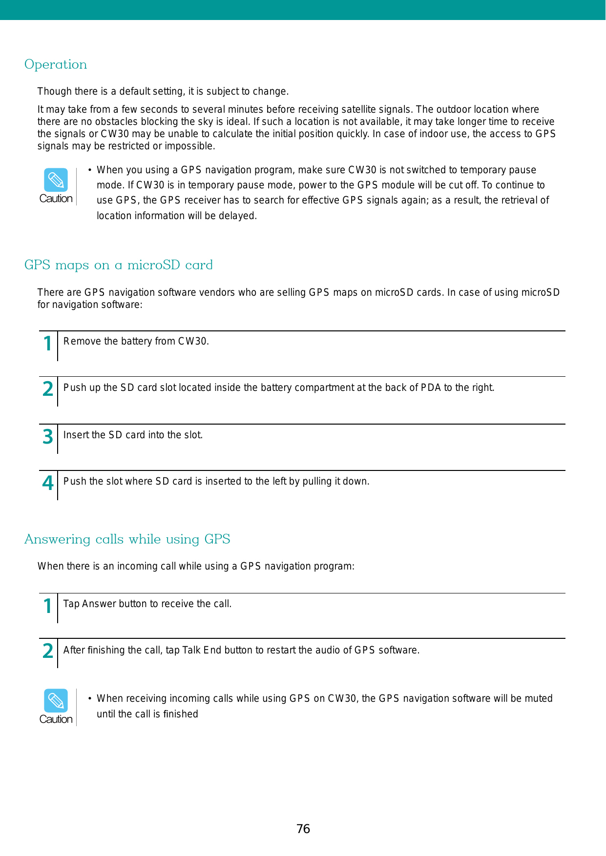 76 77OperationGPS maps on a microSD cardAnswering calls while using GPSThough there is a default setting, it is subject to change.It may take from a few seconds to several minutes before receiving satellite signals. The outdoor location where there are no obstacles blocking the sky is ideal. If such a location is not available, it may take longer time to receive the signals or CW30 may be unable to calculate the initial position quickly. In case of indoor use, the access to GPS signals may be restricted or impossible. There are GPS navigation software vendors who are selling GPS maps on microSD cards. In case of using microSD for navigation software:When there is an incoming call while using a GPS navigation program:123456789123456789123456789123456789123456789123456789Remove the battery from CW30.Tap Answer button to receive the call. After ﬁnishing the call, tap Talk End button to restart the audio of GPS software.Push up the SD card slot located inside the battery compartment at the back of PDA to the right.Insert the SD card into the slot. Push the slot where SD card is inserted to the left by pulling it down.•  When you using a GPS navigation program, make sure CW30 is not switched to temporary pause mode. If CW30 is in temporary pause mode, power to the GPS module will be cut off. To continue to use GPS, the GPS receiver has to search for effective GPS signals again; as a result, the retrieval of location information will be delayed.Caution•  When receiving incoming calls while using GPS on CW30, the GPS navigation software will be muted until the call is ﬁnishedCaution