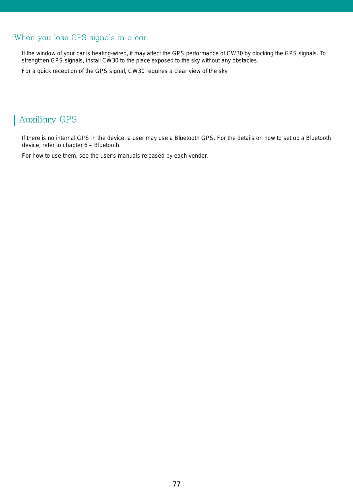 77When you lose GPS signals in a carIf the window of your car is heating-wired, it may affect the GPS performance of CW30 by blocking the GPS signals. To strengthen GPS signals, install CW30 to the place exposed to the sky without any obstacles. For a quick reception of the GPS signal, CW30 requires a clear view of the sky Auxiliary GPSIf there is no internal GPS in the device, a user may use a Bluetooth GPS. For the details on how to set up a Bluetooth device, refer to chapter 6 – Bluetooth.For how to use them, see the user’s manuals released by each vendor. 