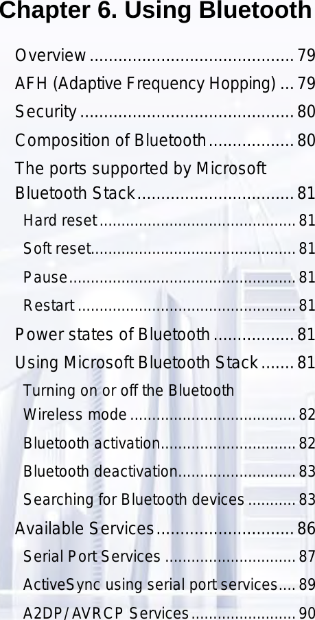 79Chapter 6. Using BluetoothOverview ...........................................79AFH (Adaptive Frequency Hopping) ...79Security .............................................80Composition of Bluetooth ..................80The ports supported by Microsoft  Bluetooth Stack .................................81Hard reset .............................................81Soft reset ...............................................81Pause ....................................................81Restart ..................................................81Power states of Bluetooth .................81Using Microsoft Bluetooth Stack .......81Turning on or off the Bluetooth  Wireless mode ......................................82Bluetooth activation ...............................82Bluetooth deactivation ...........................83Searching for Bluetooth devices ...........83Available Services .............................86Serial Port Services ..............................87ActiveSync using serial port services ....89A2DP/ AVRCP Services ........................90