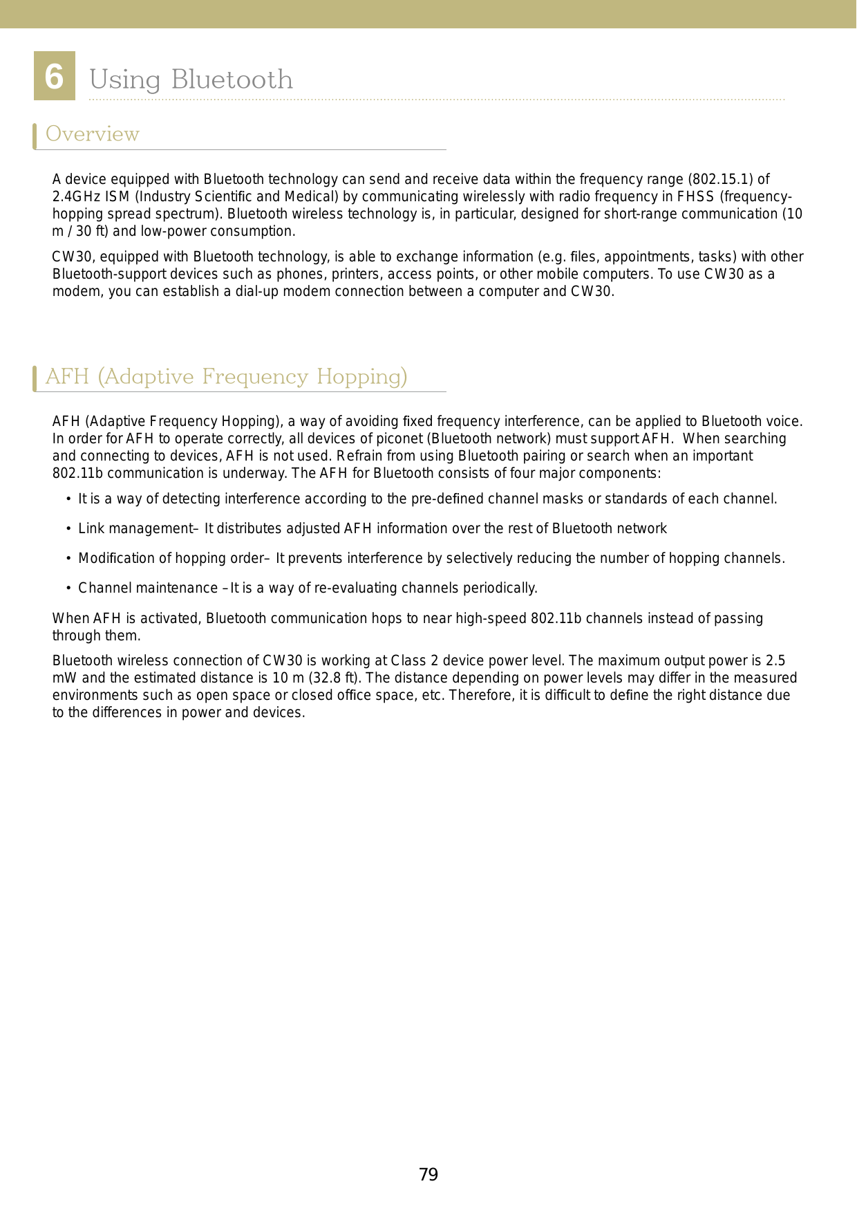 796Chapter 6. Using BluetoothOverview ...........................................79AFH (Adaptive Frequency Hopping) ...79Security .............................................80Composition of Bluetooth ..................80The ports supported by Microsoft  Bluetooth Stack .................................81Hard reset .............................................81Soft reset ...............................................81Pause ....................................................81Restart ..................................................81Power states of Bluetooth .................81Using Microsoft Bluetooth Stack .......81Turning on or off the Bluetooth  Wireless mode ......................................82Bluetooth activation ...............................82Bluetooth deactivation ...........................83Searching for Bluetooth devices ...........83Available Services .............................86Serial Port Services ..............................87ActiveSync using serial port services ....89A2DP/ AVRCP Services ........................90Using BluetoothOverviewAFH (Adaptive Frequency Hopping)A device equipped with Bluetooth technology can send and receive data within the frequency range (802.15.1) of 2.4GHz ISM (Industry Scientiﬁc and Medical) by communicating wirelessly with radio frequency in FHSS (frequency-hopping spread spectrum). Bluetooth wireless technology is, in particular, designed for short-range communication (10 m / 30 ft) and low-power consumption. CW30, equipped with Bluetooth technology, is able to exchange information (e.g. ﬁles, appointments, tasks) with other Bluetooth-support devices such as phones, printers, access points, or other mobile computers. To use CW30 as a modem, you can establish a dial-up modem connection between a computer and CW30.AFH (Adaptive Frequency Hopping), a way of avoiding ﬁxed frequency interference, can be applied to Bluetooth voice. In order for AFH to operate correctly, all devices of piconet (Bluetooth network) must support AFH.  When searching and connecting to devices, AFH is not used. Refrain from using Bluetooth pairing or search when an important 802.11b communication is underway. The AFH for Bluetooth consists of four major components:•  It is a way of detecting interference according to the pre-deﬁned channel masks or standards of each channel.• Link management– It distributes adjusted AFH information over the rest of Bluetooth network•  Modiﬁcation of hopping order– It prevents interference by selectively reducing the number of hopping channels. •  Channel maintenance –It is a way of re-evaluating channels periodically.When AFH is activated, Bluetooth communication hops to near high-speed 802.11b channels instead of passing through them. Bluetooth wireless connection of CW30 is working at Class 2 device power level. The maximum output power is 2.5 mW and the estimated distance is 10 m (32.8 ft). The distance depending on power levels may differ in the measured environments such as open space or closed ofﬁce space, etc. Therefore, it is difﬁcult to deﬁne the right distance due to the differences in power and devices. 