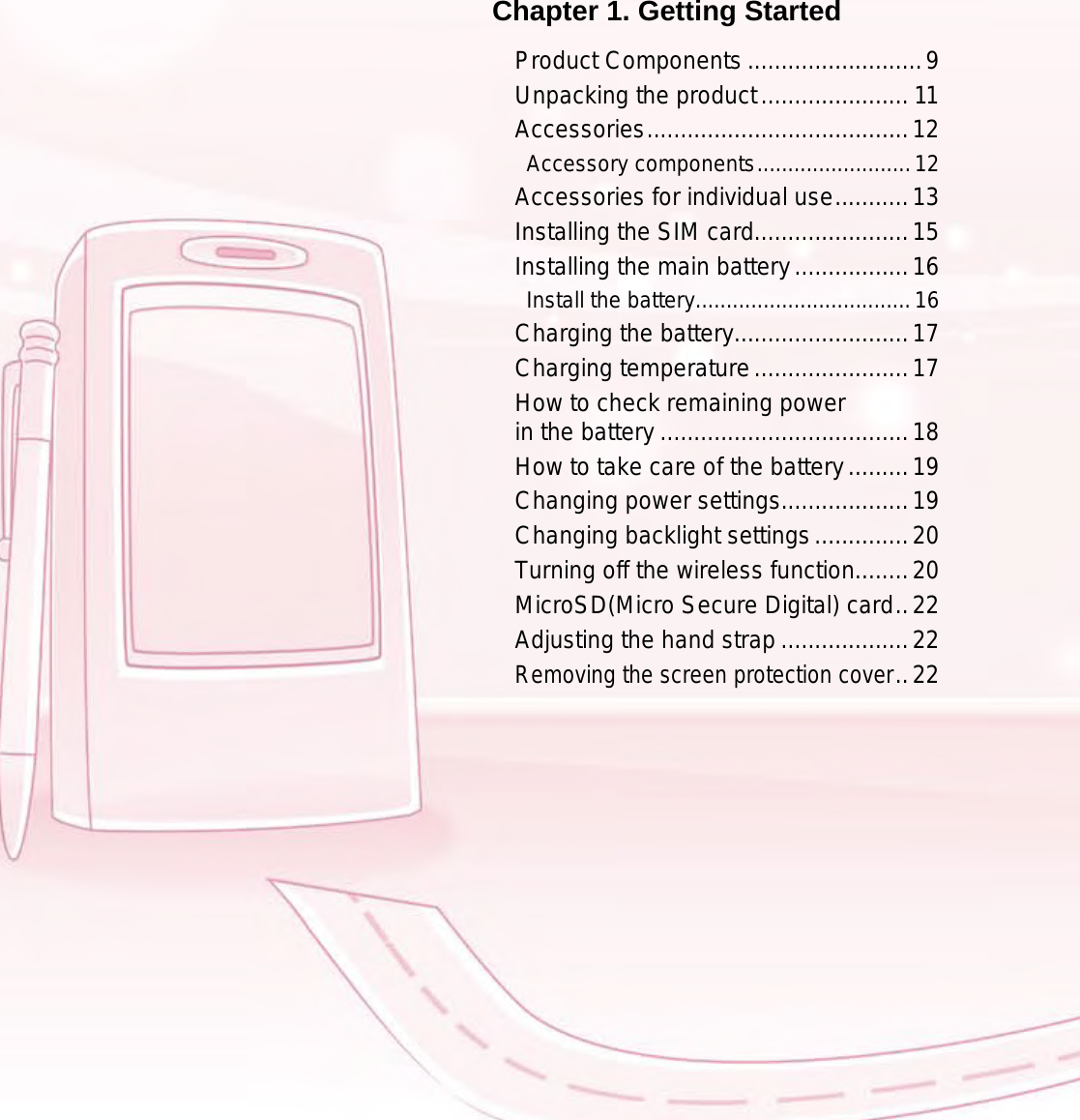 9Chapter 1. Getting StartedProduct Components ..........................9Unpacking the product ...................... 11Accessories .......................................12Accessory components .........................12Accessories for individual use ...........13Installing the SIM card.......................15Installing the main battery .................16Install the battery ...................................16Charging the battery..........................17Charging temperature .......................17How to check remaining power  in the battery .....................................18How to take care of the battery .........19Changing power settings...................19Changing backlight settings ..............20Turning off the wireless function........20MicroSD(Micro Secure Digital) card ..22Adjusting the hand strap ...................22Removing the screen protection cover ..22