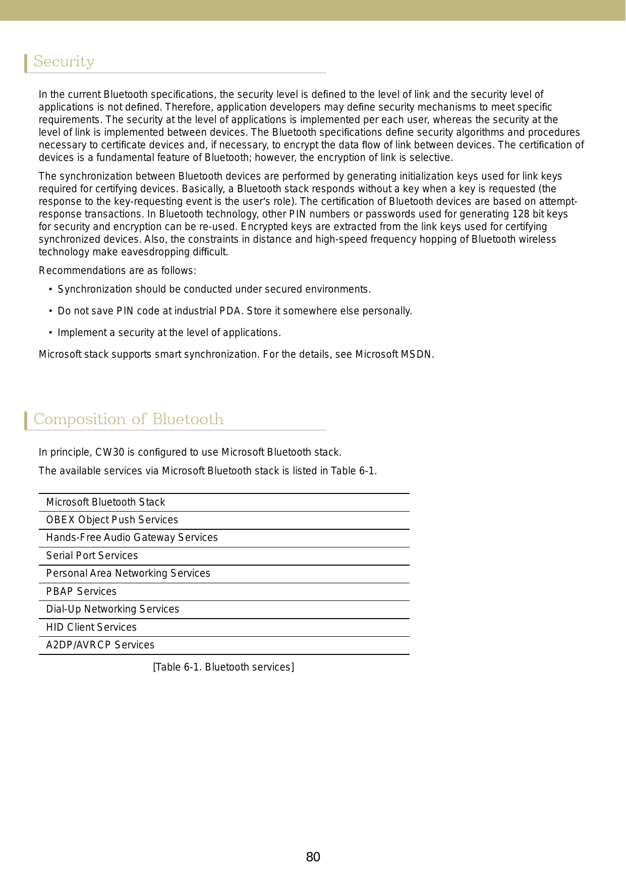 80 81SecurityComposition of BluetoothIn the current Bluetooth speciﬁcations, the security level is deﬁned to the level of link and the security level of applications is not deﬁned. Therefore, application developers may deﬁne security mechanisms to meet speciﬁc requirements. The security at the level of applications is implemented per each user, whereas the security at the level of link is implemented between devices. The Bluetooth speciﬁcations deﬁne security algorithms and procedures necessary to certiﬁcate devices and, if necessary, to encrypt the data ﬂow of link between devices. The certiﬁcation of devices is a fundamental feature of Bluetooth; however, the encryption of link is selective.The synchronization between Bluetooth devices are performed by generating initialization keys used for link keys required for certifying devices. Basically, a Bluetooth stack responds without a key when a key is requested (the response to the key-requesting event is the user’s role). The certiﬁcation of Bluetooth devices are based on attempt-response transactions. In Bluetooth technology, other PIN numbers or passwords used for generating 128 bit keys for security and encryption can be re-used. Encrypted keys are extracted from the link keys used for certifying synchronized devices. Also, the constraints in distance and high-speed frequency hopping of Bluetooth wireless technology make eavesdropping difﬁcult.Recommendations are as follows:•  Synchronization should be conducted under secured environments. •  Do not save PIN code at industrial PDA. Store it somewhere else personally.•  Implement a security at the level of applications.Microsoft stack supports smart synchronization. For the details, see Microsoft MSDN.In principle, CW30 is conﬁgured to use Microsoft Bluetooth stack.The available services via Microsoft Bluetooth stack is listed in Table 6-1.[Table 6-1. Bluetooth services]Microsoft Bluetooth StackOBEX Object Push ServicesHands-Free Audio Gateway ServicesSerial Port ServicesPersonal Area Networking ServicesPBAP ServicesDial-Up Networking ServicesHID Client ServicesA2DP/AVRCP Services