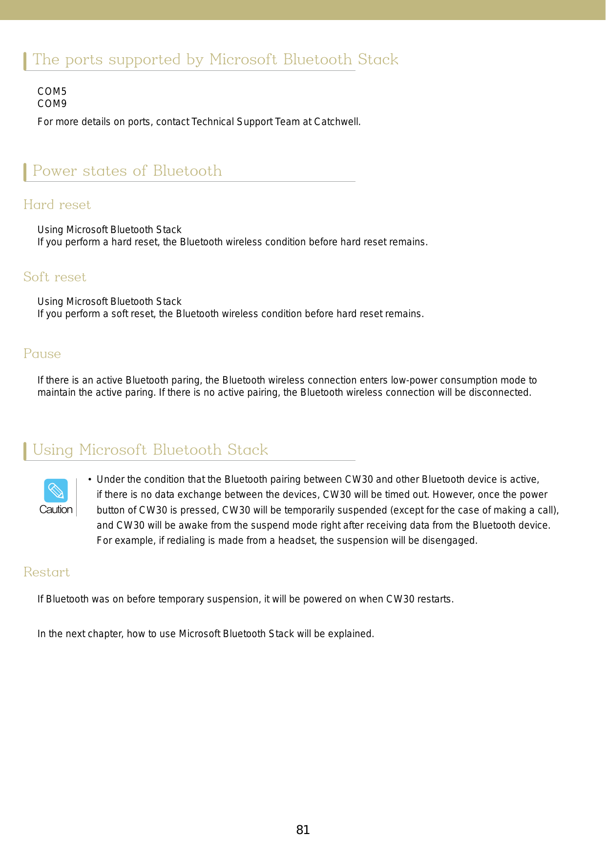 81The ports supported by Microsoft Bluetooth StackUsing Microsoft Bluetooth StackPower states of BluetoothCOM5COM9For more details on ports, contact Technical Support Team at Catchwell. Hard resetUsing Microsoft Bluetooth StackIf you perform a hard reset, the Bluetooth wireless condition before hard reset remains.Soft resetUsing Microsoft Bluetooth StackIf you perform a soft reset, the Bluetooth wireless condition before hard reset remains.PauseRestartIf there is an active Bluetooth paring, the Bluetooth wireless connection enters low-power consumption mode to maintain the active paring. If there is no active pairing, the Bluetooth wireless connection will be disconnected. If Bluetooth was on before temporary suspension, it will be powered on when CW30 restarts.In the next chapter, how to use Microsoft Bluetooth Stack will be explained.•  Under the condition that the Bluetooth pairing between CW30 and other Bluetooth device is active, if there is no data exchange between the devices, CW30 will be timed out. However, once the power button of CW30 is pressed, CW30 will be temporarily suspended (except for the case of making a call), and CW30 will be awake from the suspend mode right after receiving data from the Bluetooth device. For example, if redialing is made from a headset, the suspension will be disengaged. Caution