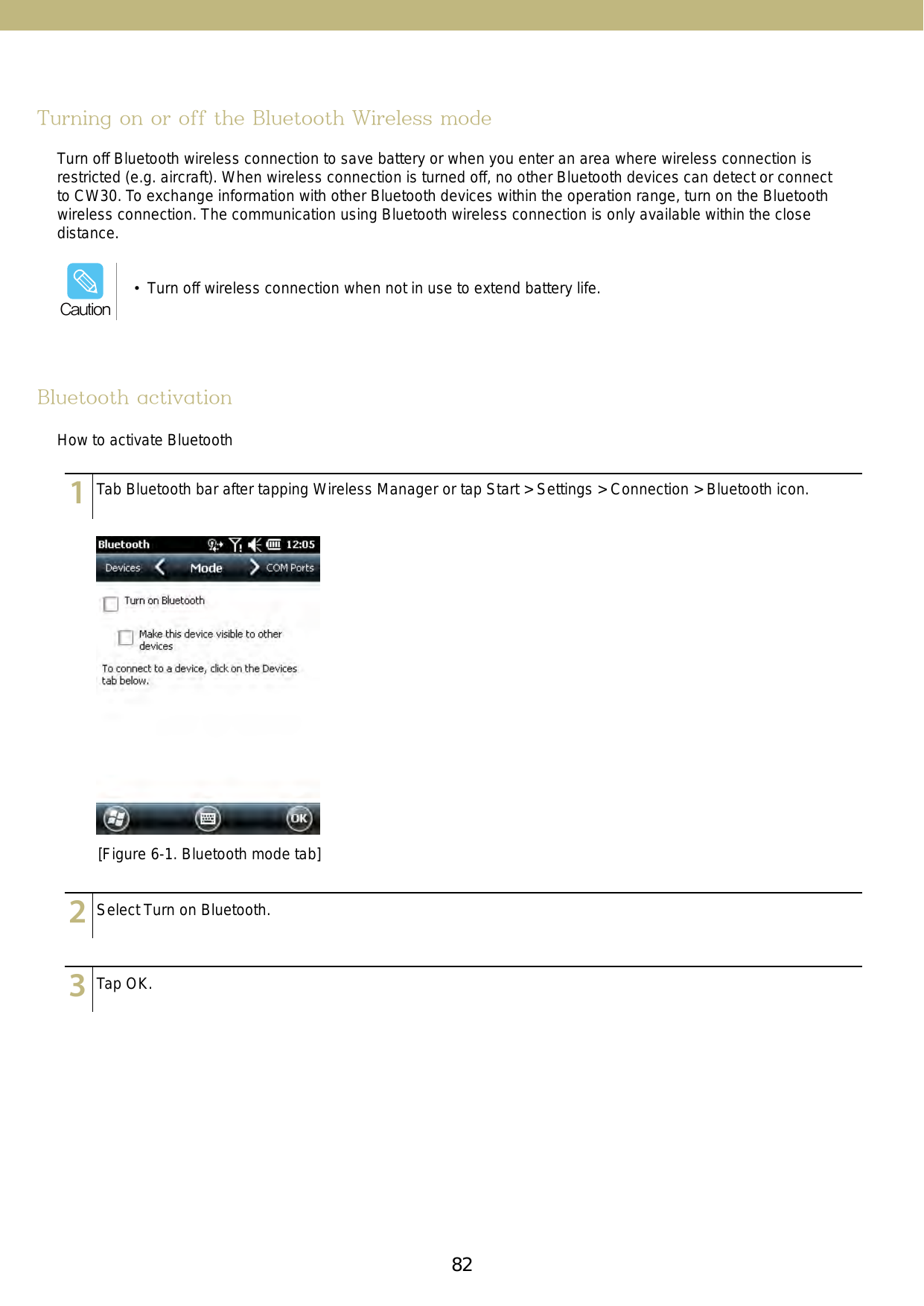 82 83Turning on or off the Bluetooth Wireless modeBluetooth activationTurn off Bluetooth wireless connection to save battery or when you enter an area where wireless connection is restricted (e.g. aircraft). When wireless connection is turned off, no other Bluetooth devices can detect or connect to CW30. To exchange information with other Bluetooth devices within the operation range, turn on the Bluetooth wireless connection. The communication using Bluetooth wireless connection is only available within the close distance.How to activate Bluetooth[Figure 6-1. Bluetooth mode tab]123456789101112131415123456789101112131415123456789101112131415Tab Bluetooth bar after tapping Wireless Manager or tap Start &gt; Settings &gt; Connection &gt; Bluetooth icon.Select Turn on Bluetooth.Tap OK.•  Turn off wireless connection when not in use to extend battery life. Caution