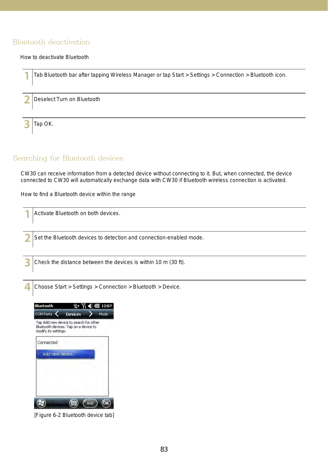 83Bluetooth deactivationHow to deactivate Bluetooth123456789101112131415123456789101112131415123456789101112131415Tab Bluetooth bar after tapping Wireless Manager or tap Start &gt; Settings &gt; Connection &gt; Bluetooth icon.Deselect Turn on BluetoothTap OK.Searching for Bluetooth devicesCW30 can receive information from a detected device without connecting to it. But, when connected, the device connected to CW30 will automatically exchange data with CW30 if Bluetooth wireless connection is activated.How to ﬁnd a Bluetooth device within the range[Figure 6-2 Bluetooth device tab]123456789101112131415123456789101112131415123456789101112131415123456789101112131415Activate Bluetooth on both devices.Set the Bluetooth devices to detection and connection-enabled mode. Check the distance between the devices is within 10 m (30 ft).Choose Start &gt; Settings &gt; Connection &gt; Bluetooth &gt; Device.