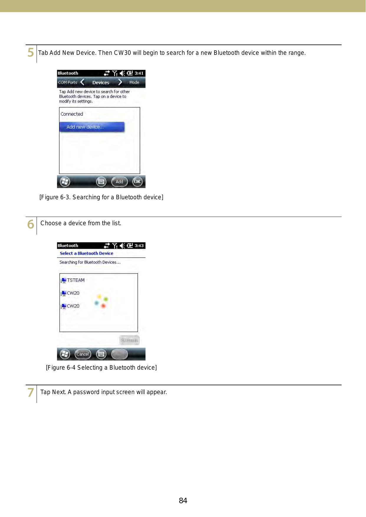 84 85123456789101112131415123456789101112131415Choose a device from the list.Tap Next. A password input screen will appear.[Figure 6-4 Selecting a Bluetooth device][Figure 6-3. Searching for a Bluetooth device]123456789101112131415Tab Add New Device. Then CW30 will begin to search for a new Bluetooth device within the range.