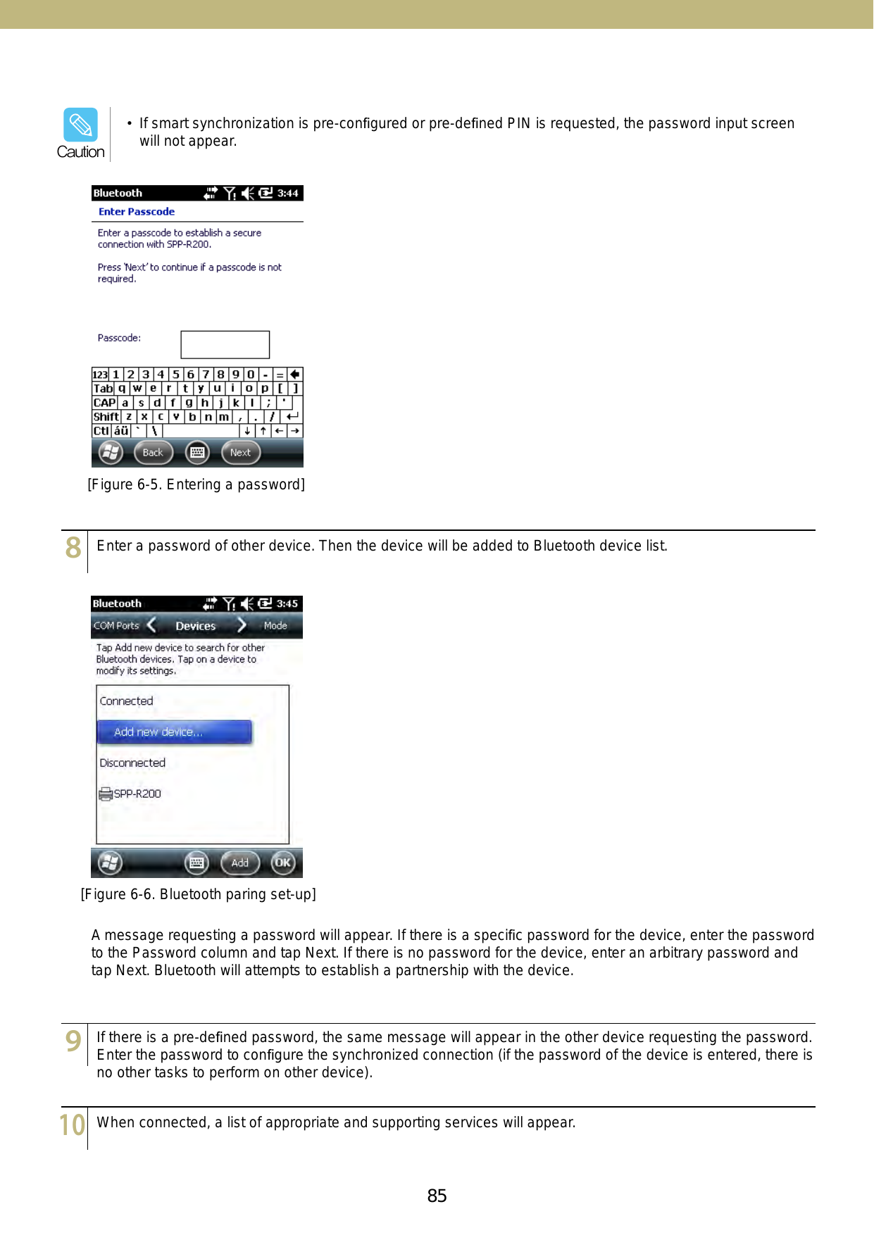 85[Figure 6-5. Entering a password]123456789101112131415123456789101112131415123456789101112131415Enter a password of other device. Then the device will be added to Bluetooth device list.If there is a pre-deﬁned password, the same message will appear in the other device requesting the password. Enter the password to conﬁgure the synchronized connection (if the password of the device is entered, there is no other tasks to perform on other device).When connected, a list of appropriate and supporting services will appear. A message requesting a password will appear. If there is a speciﬁc password for the device, enter the password to the Password column and tap Next. If there is no password for the device, enter an arbitrary password and tap Next. Bluetooth will attempts to establish a partnership with the device. [Figure 6-6. Bluetooth paring set-up]•  If smart synchronization is pre-conﬁgured or pre-deﬁned PIN is requested, the password input screen will not appear. Caution