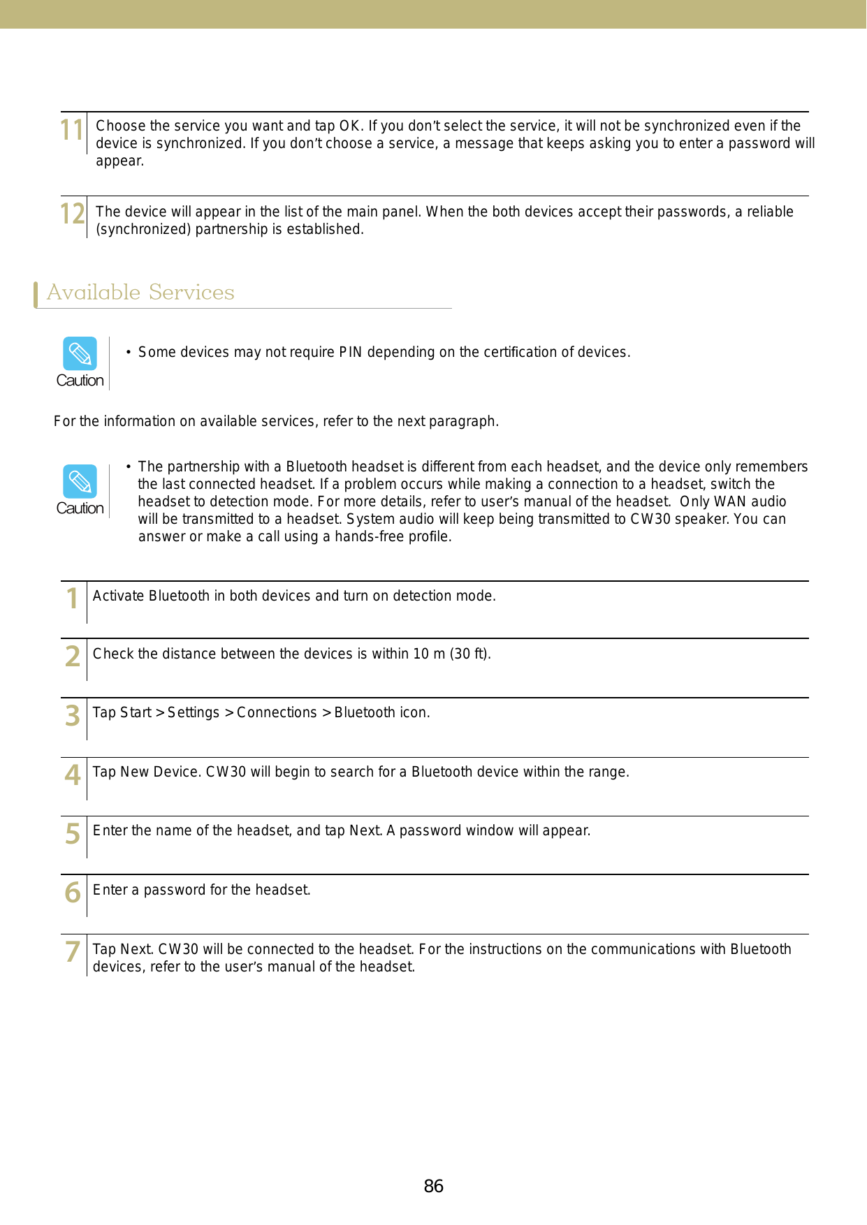 86 87Available ServicesFor the information on available services, refer to the next paragraph.123456789101112131415123456789101112131415123456789101112131415123456789101112131415123456789101112131415123456789101112131415123456789101112131415Activate Bluetooth in both devices and turn on detection mode.Check the distance between the devices is within 10 m (30 ft).Tap Start &gt; Settings &gt; Connections &gt; Bluetooth icon.Tap New Device. CW30 will begin to search for a Bluetooth device within the range.Enter the name of the headset, and tap Next. A password window will appear.Enter a password for the headset.Tap Next. CW30 will be connected to the headset. For the instructions on the communications with Bluetooth devices, refer to the user’s manual of the headset.123456789101112131415123456789101112131415Choose the service you want and tap OK. If you don’t select the service, it will not be synchronized even if the device is synchronized. If you don’t choose a service, a message that keeps asking you to enter a password will appear.The device will appear in the list of the main panel. When the both devices accept their passwords, a reliable (synchronized) partnership is established. •  Some devices may not require PIN depending on the certiﬁcation of devices.Caution•  The partnership with a Bluetooth headset is different from each headset, and the device only remembers the last connected headset. If a problem occurs while making a connection to a headset, switch the headset to detection mode. For more details, refer to user’s manual of the headset.  Only WAN audio will be transmitted to a headset. System audio will keep being transmitted to CW30 speaker. You can answer or make a call using a hands-free proﬁle.Caution