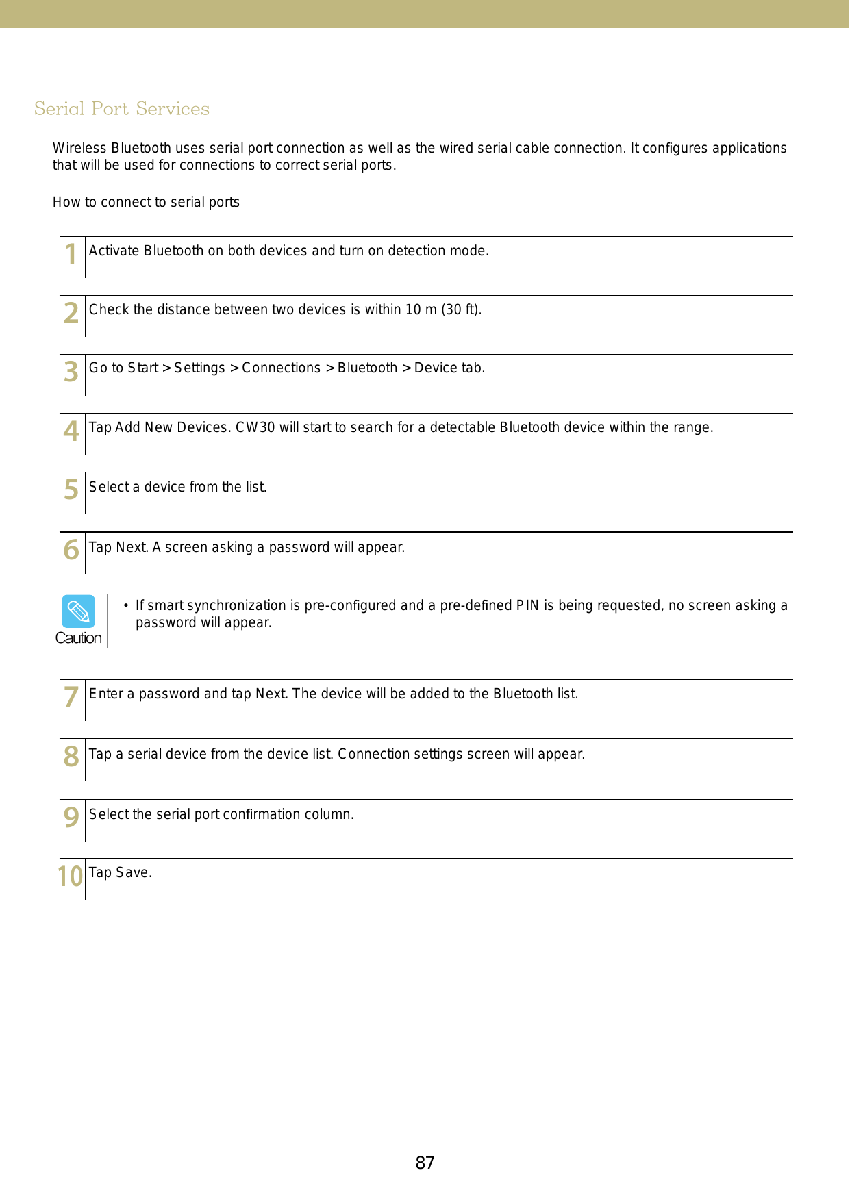 87Serial Port ServicesWireless Bluetooth uses serial port connection as well as the wired serial cable connection. It conﬁgures applications that will be used for connections to correct serial ports.How to connect to serial ports123456789101112131415123456789101112131415123456789101112131415123456789101112131415123456789101112131415123456789101112131415123456789101112131415123456789101112131415123456789101112131415123456789101112131415Activate Bluetooth on both devices and turn on detection mode.Check the distance between two devices is within 10 m (30 ft).Go to Start &gt; Settings &gt; Connections &gt; Bluetooth &gt; Device tab.Tap Add New Devices. CW30 will start to search for a detectable Bluetooth device within the range. Select a device from the list.Tap Next. A screen asking a password will appear.Enter a password and tap Next. The device will be added to the Bluetooth list.Tap a serial device from the device list. Connection settings screen will appear.Select the serial port conﬁrmation column.Tap Save.•  If smart synchronization is pre-conﬁgured and a pre-deﬁned PIN is being requested, no screen asking a password will appear.Caution