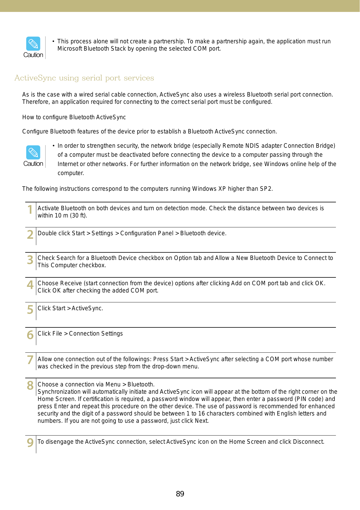 89•  In order to strengthen security, the network bridge (especially Remote NDIS adapter Connection Bridge) of a computer must be deactivated before connecting the device to a computer passing through the Internet or other networks. For further information on the network bridge, see Windows online help of the computer. ActiveSync using serial port servicesAs is the case with a wired serial cable connection, ActiveSync also uses a wireless Bluetooth serial port connection. Therefore, an application required for connecting to the correct serial port must be conﬁgured.Conﬁgure Bluetooth features of the device prior to establish a Bluetooth ActiveSync connection.The following instructions correspond to the computers running Windows XP higher than SP2. How to conﬁgure Bluetooth ActiveSync123456789101112131415123456789101112131415123456789101112131415123456789101112131415123456789101112131415123456789101112131415123456789101112131415123456789101112131415123456789101112131415Activate Bluetooth on both devices and turn on detection mode. Check the distance between two devices is within 10 m (30 ft).Double click Start &gt; Settings &gt; Conﬁguration Panel &gt; Bluetooth device.Check Search for a Bluetooth Device checkbox on Option tab and Allow a New Bluetooth Device to Connect to This Computer checkbox.Choose Receive (start connection from the device) options after clicking Add on COM port tab and click OK. Click OK after checking the added COM port.Click Start &gt; ActiveSync.Click File &gt; Connection SettingsAllow one connection out of the followings: Press Start &gt; ActiveSync after selecting a COM port whose number was checked in the previous step from the drop-down menu.To disengage the ActiveSync connection, select ActiveSync icon on the Home Screen and click Disconnect.Choose a connection via Menu &gt; Bluetooth. Synchronization will automatically initiate and ActiveSync icon will appear at the bottom of the right corner on the Home Screen. If certiﬁcation is required, a password window will appear, then enter a password (PIN code) and press Enter and repeat this procedure on the other device. The use of password is recommended for enhanced security and the digit of a password should be between 1 to 16 characters combined with English letters and numbers. If you are not going to use a password, just click Next. •  This process alone will not create a partnership. To make a partnership again, the application must run Microsoft Bluetooth Stack by opening the selected COM port.CautionCaution