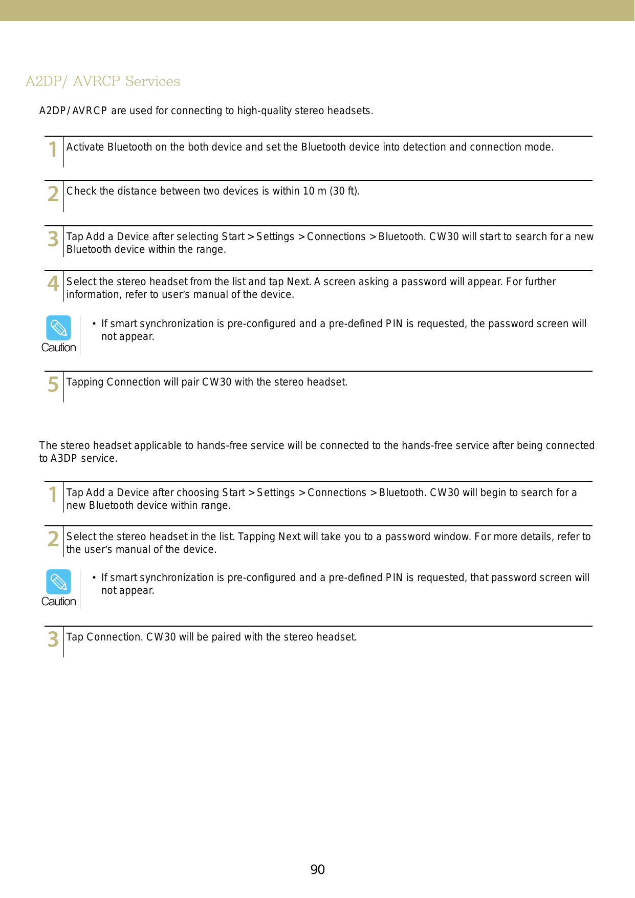 90A2DP/ AVRCP ServicesA2DP/ AVRCP are used for connecting to high-quality stereo headsets. The stereo headset applicable to hands-free service will be connected to the hands-free service after being connected to A3DP service.123456789101112131415123456789101112131415123456789101112131415123456789101112131415123456789101112131415123456789101112131415123456789101112131415123456789101112131415Activate Bluetooth on the both device and set the Bluetooth device into detection and connection mode.Tap Add a Device after choosing Start &gt; Settings &gt; Connections &gt; Bluetooth. CW30 will begin to search for a new Bluetooth device within range.Check the distance between two devices is within 10 m (30 ft).Select the stereo headset in the list. Tapping Next will take you to a password window. For more details, refer to the user’s manual of the device.Tap Add a Device after selecting Start &gt; Settings &gt; Connections &gt; Bluetooth. CW30 will start to search for a new Bluetooth device within the range.Tap Connection. CW30 will be paired with the stereo headset.Select the stereo headset from the list and tap Next. A screen asking a password will appear. For further information, refer to user’s manual of the device. Tapping Connection will pair CW30 with the stereo headset.•  If smart synchronization is pre-conﬁgured and a pre-deﬁned PIN is requested, the password screen will not appear.Caution•  If smart synchronization is pre-conﬁgured and a pre-deﬁned PIN is requested, that password screen will not appear. Caution