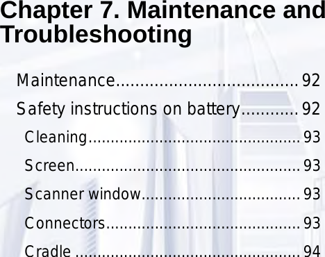 Chapter 7. Maintenance and TroubleshootingMaintenance......................................92Safety instructions on battery ............92Cleaning ................................................93Screen ...................................................93Scanner window ....................................93Connectors ............................................93Cradle ...................................................94