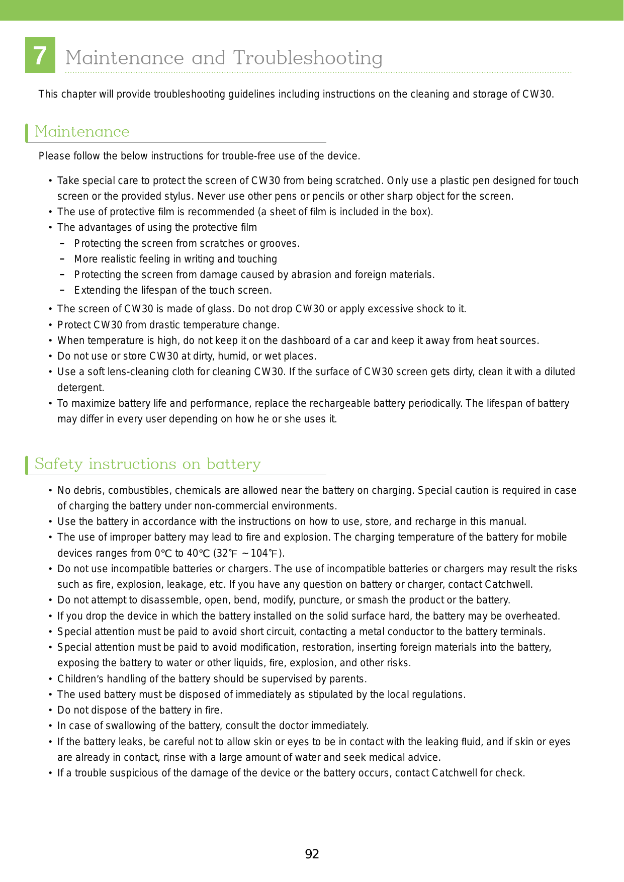 93927Maintenance and TroubleshootingThis chapter will provide troubleshooting guidelines including instructions on the cleaning and storage of CW30. Please follow the below instructions for trouble-free use of the device. •  Take special care to protect the screen of CW30 from being scratched. Only use a plastic pen designed for touch screen or the provided stylus. Never use other pens or pencils or other sharp object for the screen. • The use of protective ﬁlm is recommended (a sheet of ﬁlm is included in the box).•  The advantages of using the protective ﬁlm -Protecting the screen from scratches or grooves. -More realistic feeling in writing and touching -Protecting the screen from damage caused by abrasion and foreign materials. -Extending the lifespan of the touch screen.•  The screen of CW30 is made of glass. Do not drop CW30 or apply excessive shock to it. • Protect CW30 from drastic temperature change.•  When temperature is high, do not keep it on the dashboard of a car and keep it away from heat sources.•  Do not use or store CW30 at dirty, humid, or wet places.•  Use a soft lens-cleaning cloth for cleaning CW30. If the surface of CW30 screen gets dirty, clean it with a diluted detergent.•  To maximize battery life and performance, replace the rechargeable battery periodically. The lifespan of battery may differ in every user depending on how he or she uses it.•  No debris, combustibles, chemicals are allowed near the battery on charging. Special caution is required in case of charging the battery under non-commercial environments. •  Use the battery in accordance with the instructions on how to use, store, and recharge in this manual.• The use of improper battery may lead to ﬁre and explosion. The charging temperature of the battery for mobile devices ranges from 0°C to 40°C (32℉ ~ 104℉).•  Do not use incompatible batteries or chargers. The use of incompatible batteries or chargers may result the risks such as ﬁre, explosion, leakage, etc. If you have any question on battery or charger, contact Catchwell.•  Do not attempt to disassemble, open, bend, modify, puncture, or smash the product or the battery. •  If you drop the device in which the battery installed on the solid surface hard, the battery may be overheated.•  Special attention must be paid to avoid short circuit, contacting a metal conductor to the battery terminals.•  Special attention must be paid to avoid modiﬁcation, restoration, inserting foreign materials into the battery, exposing the battery to water or other liquids, ﬁre, explosion, and other risks.•  Children’s handling of the battery should be supervised by parents. •  The used battery must be disposed of immediately as stipulated by the local regulations.•  Do not dispose of the battery in ﬁre. •  In case of swallowing of the battery, consult the doctor immediately.•  If the battery leaks, be careful not to allow skin or eyes to be in contact with the leaking ﬂuid, and if skin or eyes are already in contact, rinse with a large amount of water and seek medical advice.•  If a trouble suspicious of the damage of the device or the battery occurs, contact Catchwell for check.MaintenanceSafety instructions on battery