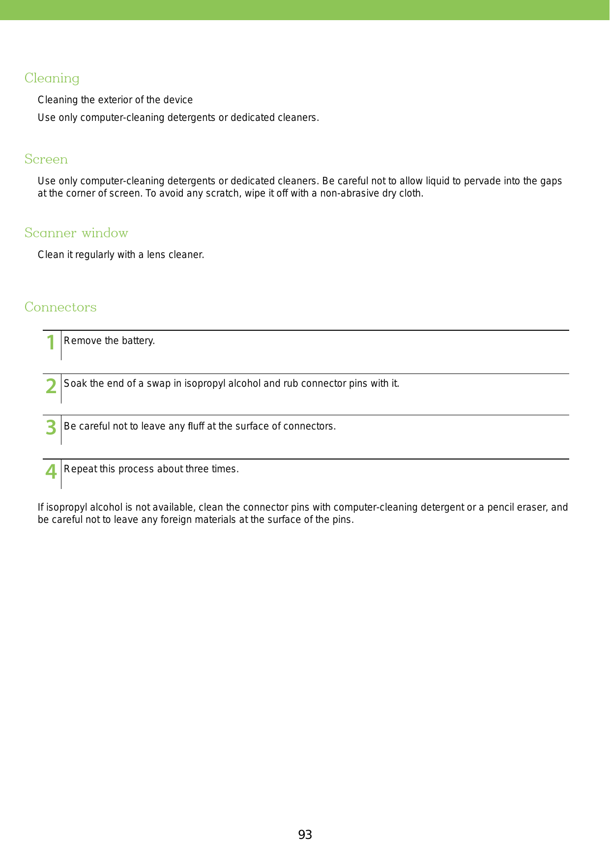 93CleaningScreenScanner windowConnectorsCleaning the exterior of the deviceUse only computer-cleaning detergents or dedicated cleaners. Use only computer-cleaning detergents or dedicated cleaners. Be careful not to allow liquid to pervade into the gaps at the corner of screen. To avoid any scratch, wipe it off with a non-abrasive dry cloth.Clean it regularly with a lens cleaner.If isopropyl alcohol is not available, clean the connector pins with computer-cleaning detergent or a pencil eraser, and be careful not to leave any foreign materials at the surface of the pins.123456789101112131415123456789101112131415123456789101112131415123456789101112131415Remove the battery.Soak the end of a swap in isopropyl alcohol and rub connector pins with it.Be careful not to leave any ﬂuff at the surface of connectors.Repeat this process about three times.