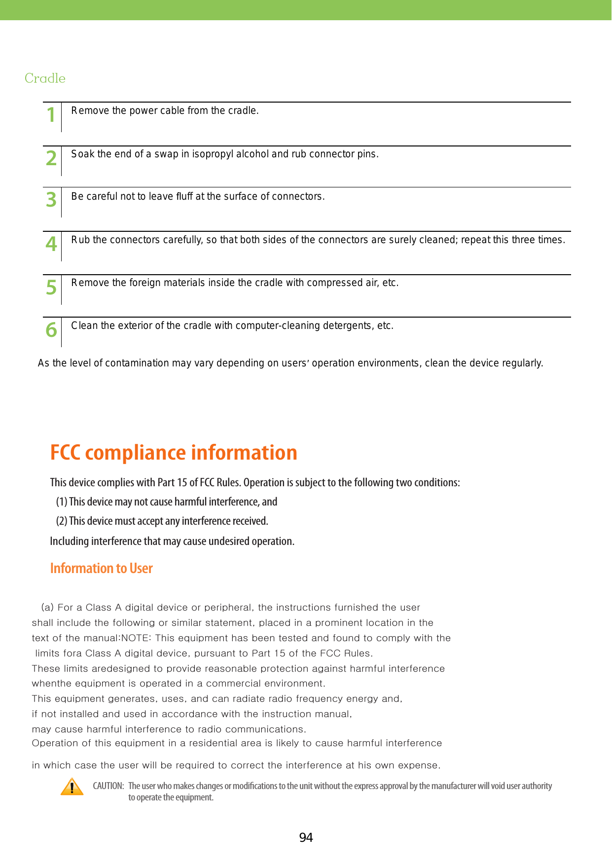 94CradleAs the level of contamination may vary depending on users’ operation environments, clean the device regularly.123456789101112131415123456789101112131415123456789101112131415123456789101112131415123456789101112131415123456789101112131415Remove the power cable from the cradle.Soak the end of a swap in isopropyl alcohol and rub connector pins. Be careful not to leave ﬂuff at the surface of connectors. Rub the connectors carefully, so that both sides of the connectors are surely cleaned; repeat this three times. Remove the foreign materials inside the cradle with compressed air, etc. Clean the exterior of the cradle with computer-cleaning detergents, etc.information on Li-ion battery recycling in your area. Personal Communications Devices, LLC involvement in this program is part our commitment to preserving our environment and conserving our natural resources. (RBRC™ is a trademark of the Rechargeable Battery Recycling Corporation.)FCC compliance informationThis device complies with Part 15 of FCC Rules. Operation is subject to the following two conditions:(1) This device may not cause harmful interference, and(2) This device must accept any interference received.Including interference that may cause undesired operation.Information to UserThis equipment has been tested and found to comply with the limits for a Class B digital device, pursuant to part 15 of   (a) For a Class A digital device or peripheral, the instructions furnished the user shall include the following or similar statement, placed in a prominent location in the text of the manual:NOTE: This equipment has been tested and found to comply with the limits fora Class A digital device, pursuant to Part 15 of the FCC Rules. These limits aredesigned to provide reasonable protection against harmful interference whenthe equipment is operated in a commercial environment. This equipment generates, uses, and can radiate radio frequency energy and, if not installed and used in accordance with the instruction manual, may cause harmful interference to radio communications. Operation of this equipment in a residential area is likely to cause harmful interference in which case the user will be required to correct the interference at his own expense.   CAUTION:     The user who makes changes or modications to the unit without the express approval by the manufacturer will void user authority to operate the equipment.