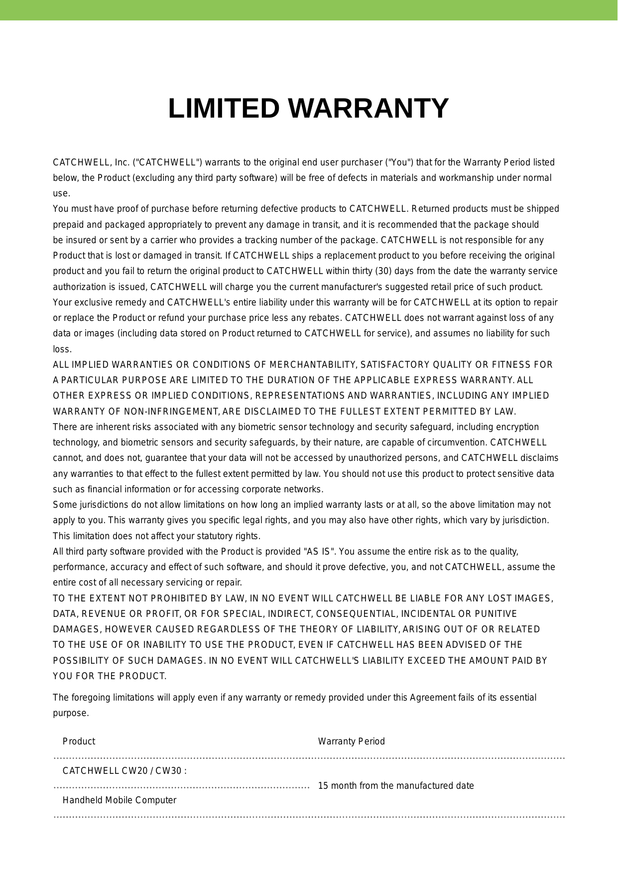 LIMITED WARRANTYCATCHWELL, Inc. (&quot;CATCHWELL&quot;) warrants to the original end user purchaser (&quot;You&quot;) that for the Warranty Period listed below, the Product (excluding any third party software) will be free of defects in materials and workmanship under normal use.  You must have proof of purchase before returning defective products to CATCHWELL. Returned products must be shipped prepaid and packaged appropriately to prevent any damage in transit, and it is recommended that the package should be insured or sent by a carrier who provides a tracking number of the package. CATCHWELL is not responsible for any Product that is lost or damaged in transit. If CATCHWELL ships a replacement product to you before receiving the original product and you fail to return the original product to CATCHWELL within thirty (30) days from the date the warranty service authorization is issued, CATCHWELL will charge you the current manufacturer&apos;s suggested retail price of such product. Your exclusive remedy and CATCHWELL&apos;s entire liability under this warranty will be for CATCHWELL at its option to repair or replace the Product or refund your purchase price less any rebates. CATCHWELL does not warrant against loss of any data or images (including data stored on Product returned to CATCHWELL for service), and assumes no liability for such loss. ALL IMPLIED WARRANTIES OR CONDITIONS OF MERCHANTABILITY, SATISFACTORY QUALITY OR FITNESS FOR A PARTICULAR PURPOSE ARE LIMITED TO THE DURATION OF THE APPLICABLE EXPRESS WARRANTY. ALL OTHER EXPRESS OR IMPLIED CONDITIONS, REPRESENTATIONS AND WARRANTIES, INCLUDING ANY IMPLIED WARRANTY OF NON-INFRINGEMENT, ARE DISCLAIMED TO THE FULLEST EXTENT PERMITTED BY LAW. There are inherent risks associated with any biometric sensor technology and security safeguard, including encryption technology, and biometric sensors and security safeguards, by their nature, are capable of circumvention. CATCHWELL cannot, and does not, guarantee that your data will not be accessed by unauthorized persons, and CATCHWELL disclaims any warranties to that effect to the fullest extent permitted by law. You should not use this product to protect sensitive data such as ﬁnancial information or for accessing corporate networks. Some jurisdictions do not allow limitations on how long an implied warranty lasts or at all, so the above limitation may not apply to you. This warranty gives you speciﬁc legal rights, and you may also have other rights, which vary by jurisdiction. This limitation does not affect your statutory rights. All third party software provided with the Product is provided &quot;AS IS&quot;. You assume the entire risk as to the quality, performance, accuracy and effect of such software, and should it prove defective, you, and not CATCHWELL, assume the entire cost of all necessary servicing or repair. TO THE EXTENT NOT PROHIBITED BY LAW, IN NO EVENT WILL CATCHWELL BE LIABLE FOR ANY LOST IMAGES, DATA, REVENUE OR PROFIT, OR FOR SPECIAL, INDIRECT, CONSEQUENTIAL, INCIDENTAL OR PUNITIVE DAMAGES, HOWEVER CAUSED REGARDLESS OF THE THEORY OF LIABILITY, ARISING OUT OF OR RELATED TO THE USE OF OR INABILITY TO USE THE PRODUCT, EVEN IF CATCHWELL HAS BEEN ADVISED OF THE POSSIBILITY OF SUCH DAMAGES. IN NO EVENT WILL CATCHWELL&apos;S LIABILITY EXCEED THE AMOUNT PAID BY YOU FOR THE PRODUCT. The foregoing limitations will apply even if any warranty or remedy provided under this Agreement fails of its essential purpose. Product Warranty PeriodCATCHWELL CW20 / CW30 : 15 month from the manufactured dateHandheld Mobile Computer