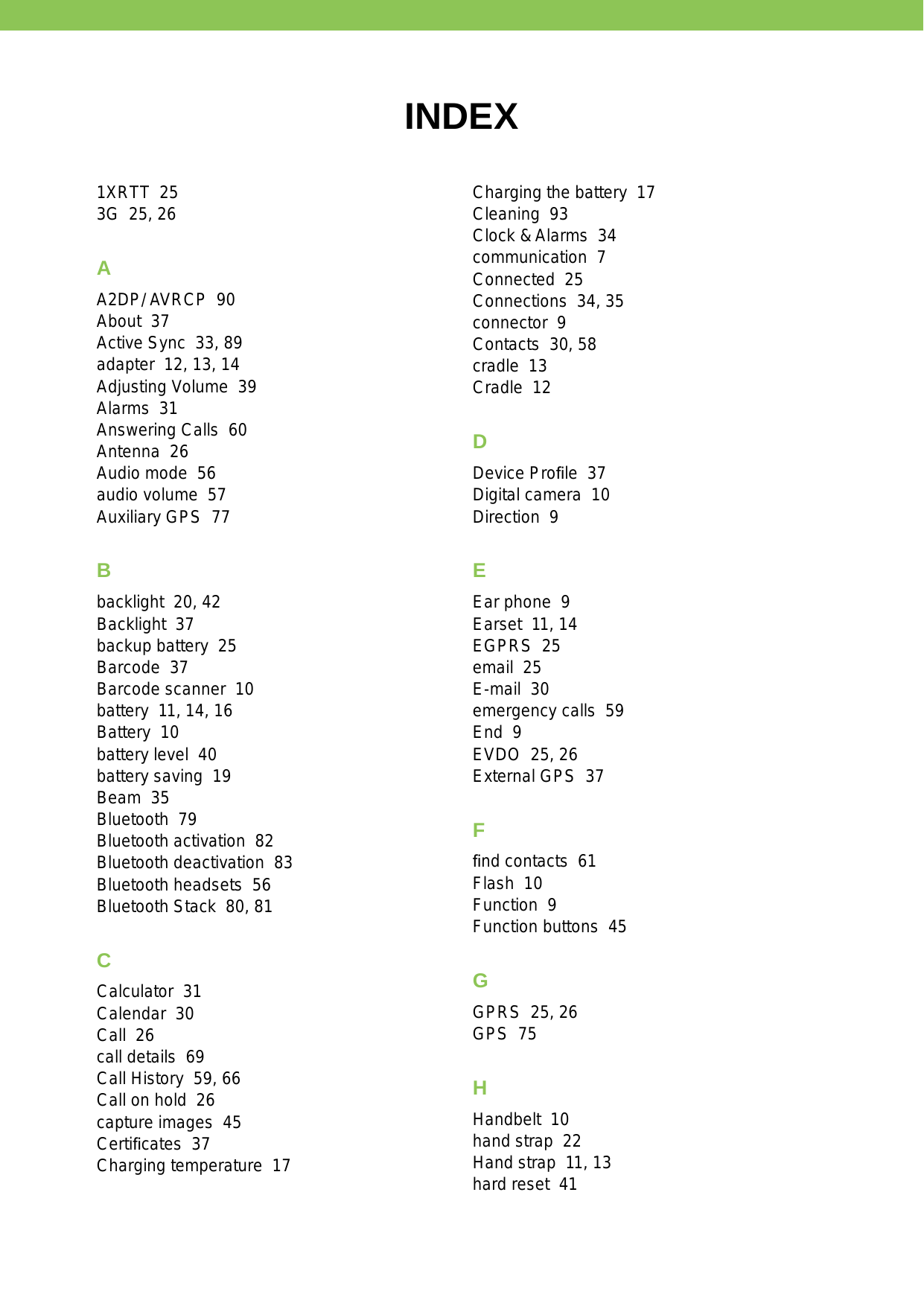INDEX1XRTT  253G  25, 26AA2DP/ AVRCP  90About  37Active Sync  33, 89adapter  12, 13, 14Adjusting Volume  39Alarms  31Answering Calls  60Antenna  26Audio mode  56audio volume  57Auxiliary GPS  77Bbacklight  20, 42Backlight  37backup battery  25Barcode  37Barcode scanner  10battery  11, 14, 16Battery  10battery level  40battery saving  19Beam  35Bluetooth  79Bluetooth activation  82Bluetooth deactivation  83Bluetooth headsets  56Bluetooth Stack  80, 81CCalculator  31Calendar  30Call  26call details  69Call History  59, 66Call on hold  26capture images  45Certiﬁcates  37Charging temperature  17Charging the battery  17Cleaning  93Clock &amp; Alarms  34communication  7Connected  25Connections  34, 35connector  9Contacts  30, 58cradle  13Cradle  12DDevice Proﬁle  37Digital camera  10Direction  9EEar phone  9Earset  11, 14EGPRS  25email  25E-mail  30emergency calls  59End  9EVDO  25, 26External GPS  37Fﬁnd contacts  61Flash  10Function  9Function buttons  45GGPRS  25, 26GPS  75HHandbelt  10hand strap  22Hand strap  11, 13hard reset  41