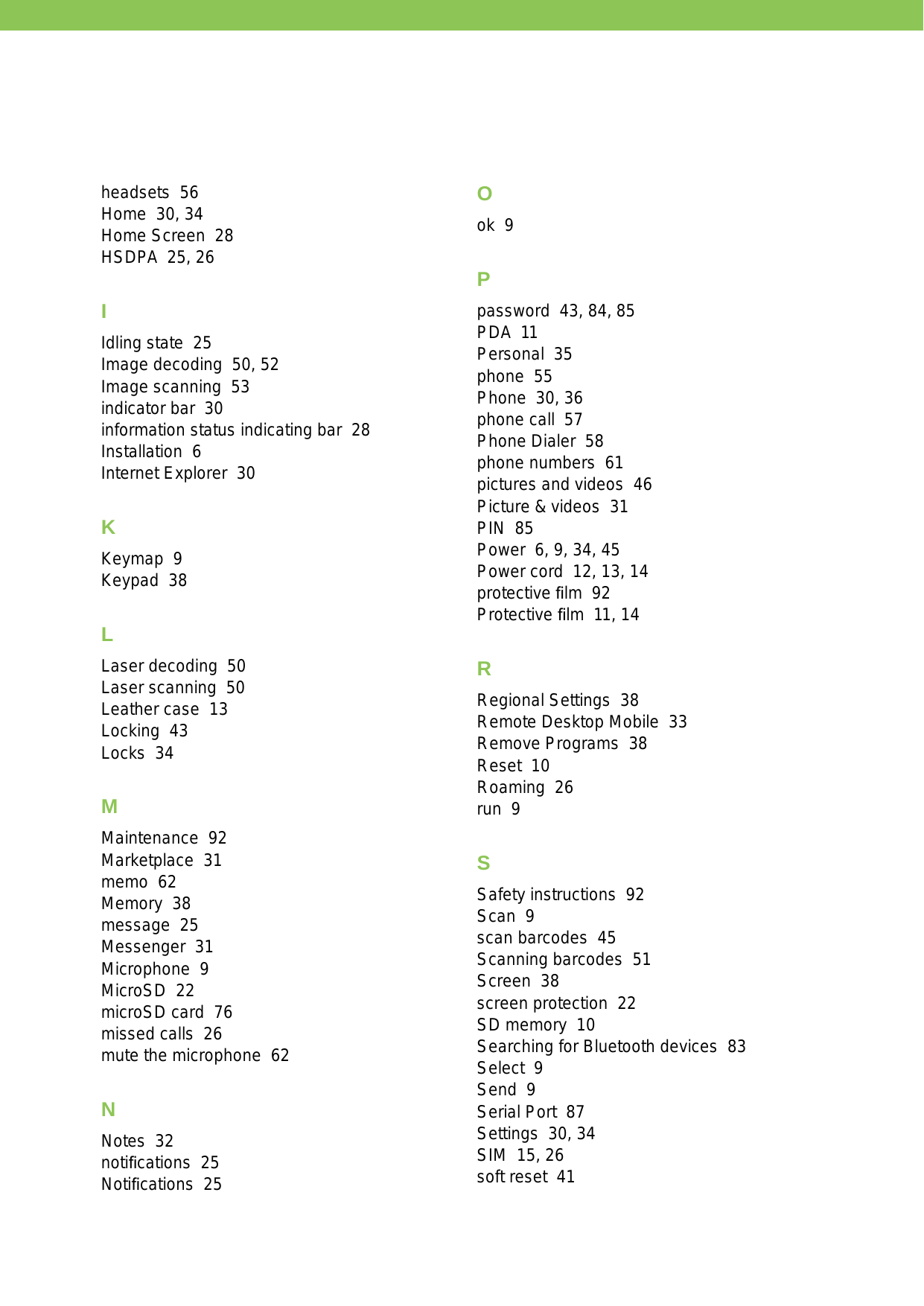 headsets  56Home  30, 34Home Screen  28HSDPA  25, 26IIdling state  25Image decoding  50, 52Image scanning  53indicator bar  30information status indicating bar  28Installation  6Internet Explorer  30KKeymap  9Keypad  38LLaser decoding  50Laser scanning  50Leather case  13Locking  43Locks  34MMaintenance  92Marketplace  31memo  62Memory  38message  25Messenger  31Microphone  9MicroSD  22microSD card  76missed calls  26mute the microphone  62NNotes  32notiﬁcations  25Notiﬁcations  25Ook  9Ppassword  43, 84, 85PDA  11Personal  35phone  55Phone  30, 36phone call  57Phone Dialer  58phone numbers  61pictures and videos  46Picture &amp; videos  31PIN  85Power  6, 9, 34, 45Power cord  12, 13, 14protective ﬁlm  92Protective ﬁlm  11, 14RRegional Settings  38Remote Desktop Mobile  33Remove Programs  38Reset  10Roaming  26run  9SSafety instructions  92Scan  9scan barcodes  45Scanning barcodes  51Screen  38screen protection  22SD memory  10Searching for Bluetooth devices  83Select  9Send  9Serial Port  87Settings  30, 34SIM  15, 26soft reset  41