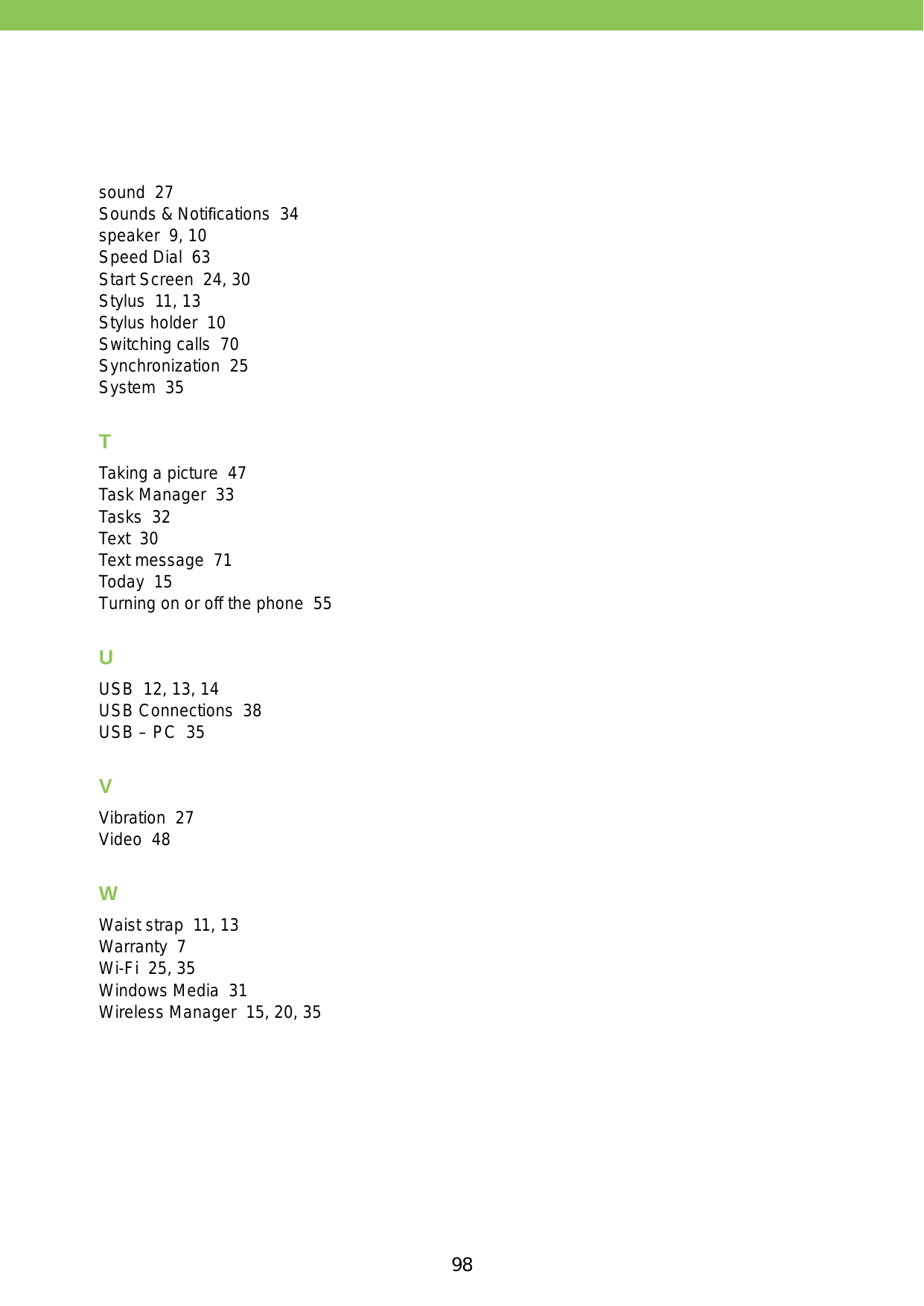 98sound  27Sounds &amp; Notiﬁcations  34speaker  9, 10Speed Dial  63Start Screen  24, 30Stylus  11, 13Stylus holder  10Switching calls  70Synchronization  25System  35TTaking a picture  47Task Manager  33Tasks  32Text  30Text message  71Today  15Turning on or off the phone  55UUSB  12, 13, 14USB Connections  38USB – PC  35VVibration  27Video  48WWaist strap  11, 13Warranty  7Wi-Fi  25, 35Windows Media  31Wireless Manager  15, 20, 35