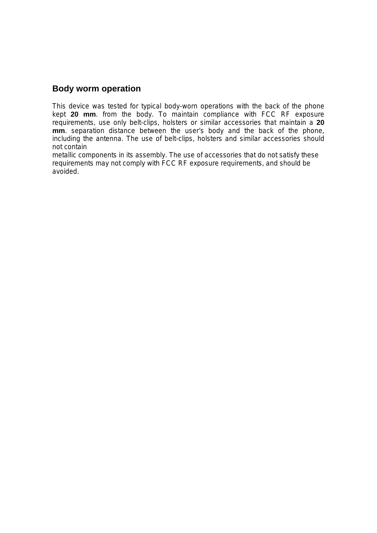 Body worm operation  This device was tested for typical body-worn operations with the back of the phone kept  20 mm. from the body. To maintain compliance with FCC RF exposure requirements, use only belt-clips, holsters or similar accessories that maintain a 20 mm. separation distance between the user’s body and the back of the phone, including the antenna. The use of belt-clips, holsters and similar accessories should not contain metallic components in its assembly. The use of accessories that do not satisfy these requirements may not comply with FCC RF exposure requirements, and should be avoided. 