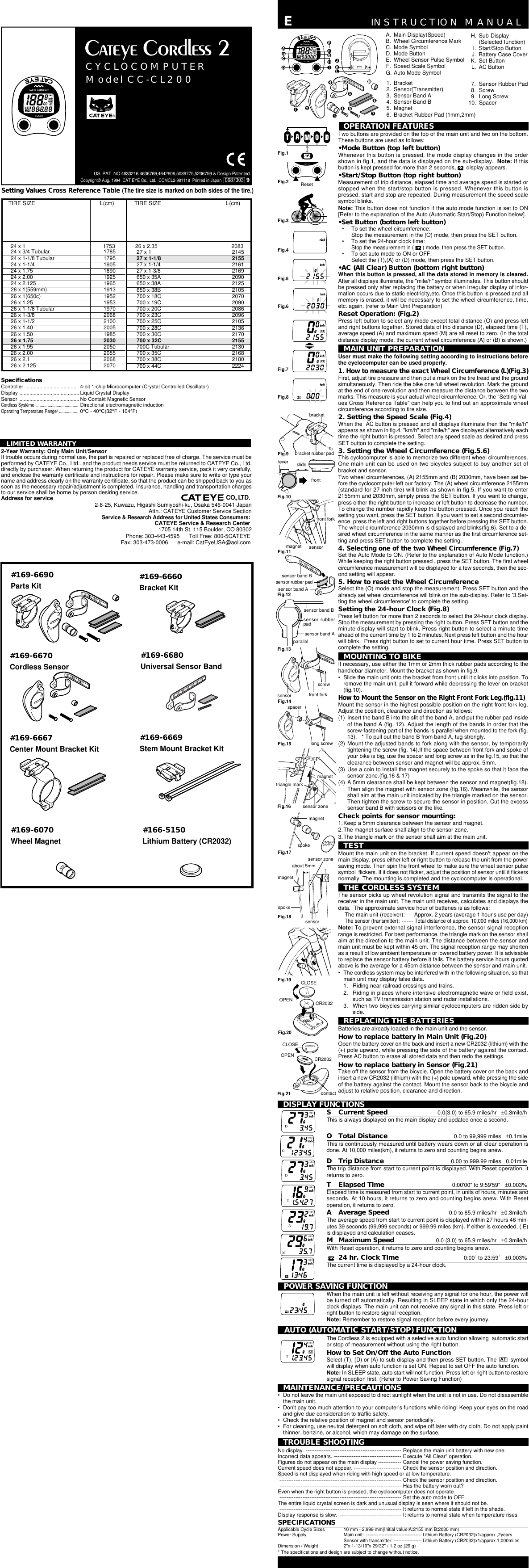TIRE SIZE L(cm) TIRE SIZE L(cm)24 x 1 175324 x 3/4 Tubular 178524 x 1-1/8 Tubular 179524 x 1-1/4 190524 x 1.75 189024 x 2.00 192524 x 2.125 196526 x 1(559mm) 191326 x 1(650c) 195226 x 1.25 195326 x 1-1/8 Tubular 197026 x 1-3/8 206826 x 1-1/2 210026 x 1.40 200526 x 1.50 198526 x 1.75 203026 x 1.95 205026 x 2.00 205526 x 2.1 206826 x 2.125 207026 x 2.35 208327 x 1 214527 x 1-1/8 215527 x 1-1/4 216127 x 1-3/8 2169650 x 35A 2090650 x 38A 2125650 x 38B 2105700 x 18C 2070700 x 19C 2090700 x 20C 2086700 x 23C 2096700 x 25C 2105700 x 28C 2136700 x 30C 2170700 x 32C 2155700C Tubular 2130700 x 35C 2168700 x 38C 2180700 x 44C 2224Copyright© Aug. 1994  CAT EYE Co., Ltd.  CCMCL2-981118  Printed in Japan   0687303  9US. PAT. NO.4633216,4636769,4642606,5089775,5236759 &amp; Design Patented.Setting Values Cross Reference Table (The tire size is marked on both sides of the tire.)SpecificationsController ..................................... 4-bit 1-chip Microcomputer (Crystal Controlled Oscillator)Display .......................................... Liquid Crystal DisplaySensor .......................................... No Contakt Magnetic SensorCordless Système .....................................Directional electromagnetic inductionOperating Temperature Range/ .................0°C - 40°C(32°F - 104°F)LIMITED WARRANTY2-Year Warranty: Only Main Unit/SensorIf trouble occurs during normal use, the part is repaired or replaced free of charge. The service must beperformed by CATEYE Co., Ltd.. and the product needs service must be returned to CATEYE Co., Ltd.directly by purchaser. When returning the product for CATEYE warranty service, pack it very carefully,and enclose the warranty certificate and instructions for repair. Please make sure to write or type yourname and address clearly on the warranty certificate, so that the product can be shipped back to you assoon as the necessary repair/adjustment is completed. Insurance, handling and transportation chargesto our service shall be borne by person desiring service.Address for serviceCO.,LTD.2-8-25, Kuwazu, Higashi Sumiyoshi-ku, Osaka 546-0041 JapanAttn.: CATEYE Customer Service SectionService &amp; Research Address for United States Consumers:CATEYE Service &amp; Research Center1705 14th St. 115 Boulder, CO 80302Phone: 303-443-4595      Toll Free: 800-5CATEYEFax: 303-473-0006      e-mail: CatEyeUSA@aol.com®CYCLOCOMPUTERModel CC-CL200LABATBATACOINSENSORZONESENSOR with TRANSMITTERsensorOPERATION FEATURESTwo buttons are provided on the top of the main unit and two on the bottom.These buttons are used as follows:•Mode Button (top left button)Whenever this button is pressed, the mode display changes in the ordershown in fig.1, and the data is displayed on the sub-display.  Note: If thisbutton is kept pressed for more than 2 seconds,  display appears.•Start/Stop Button (top right button)Measurement of trip distance, elapsed time and average speed is started orstopped when the start/stop button is pressed. Whenever this button ispressed, start and stop are repeated. During measurement the speed scalesymbol blinks.Note: This button does not function if the auto mode function is set to ON[Refer to the explanation of the Auto (Automatic Start/Stop) Function below].•Set Button (bottom left button)• To set the wheel circumference:Stop the measurement in the (O) mode, then press the SET button.• To set the 24-hour clock time:Stop the measurement in ( ) mode, then press the SET button.• To set auto mode to ON or OFF:Select the (T),(A) or (D) mode, then press the SET button.•AC (All Clear) Button (bottom right button)When this button is pressed, all the data stored in memory is cleared.After all displays illuminate, the &quot;mile/h&quot; symbol illuminates. This button shouldbe pressed only after replacing the battery or when irregular display of infor-mation occurs due to static electricity,etc. Once this button is pressed and allmemory is erased, it will be necessary to set the wheel circumference, time,etc. again. (refer to Main Unit Preparation)Reset Operation: (Fig.2)Press left button to select any mode except total distance (O) and press leftand right buttons together. Stored data of trip distance (D), elapsed time (T),average speed (A) and maximum speed (M) are all reset to zero. (In the totaldistance display mode, the current wheel circumference (A) or (B) is shown.)MAIN UNIT PREPARATIONUser must make the following setting according to instructions beforethe cyclocomputer can be used properly.1. How to measure the exact Wheel Circumference (L)(Fig.3)First, adjust tire pressure and then put a mark on the tire tread and the groundsimultaneously. Then ride the bike one full wheel revolution. Mark the groundat the end of one revolution and then measure the distance between the twomarks. This measure is your actual wheel circumference. Or, the &quot;Setting Val-ues Cross Reference Table&quot; can help you to find out an approximate wheelcircumference according to tire size.2. Setting the Speed Scale (Fig.4)When the  AC button is pressed and all displays illuminate then the &quot;mile/h&quot;appears as shown in fig.4. &quot;km/h&quot; and &quot;mile/h&quot; are displayed alternatively eachtime the right button is pressed. Select any speed scale as desired and pressSET button to complete the setting.3. Setting the Wheel Circumference (Fig.5.6)This cyclocomputer is able to memorize two different wheel circumferences.One main unit can be used on two bicycles subject to buy another set ofbracket and sensor.Two wheel circumferences, (A) 2155mm and (B) 2030mm, have been set be-fore the cyclocomputer left our factory. The (A) wheel circumference 2155mm(standard for 27 inch tire) will blink as shown in fig.5. If you want to enter2155mm and 2030mm, simply press the SET button. If you want to change,press either the right button to increase or left button to decrease the number.To change the number rapidly keep the button pressed. Once you reach thesetting you want, press the SET button. If you want to set a second circumfer-ence, press the left and right buttons together before pressing the SET button.The wheel circumference 2030mm is displayed and blinks(fig.6). Set to a de-sired wheel circumference in the same manner as the first circumference set-ting and press SET button to complete the setting.4. Selecting one of the two Wheel Circumference (Fig.7)Set the Auto Mode to ON. (Refer to the explanation of Auto Mode function.)While keeping the right button pressed , press the SET button. The first wheelcircumference measurement will be displayed for a few seconds, then the sec-ond setting will appear.5. How to reset the Wheel CircumferenceSelect the (O) mode and stop the measurement. Press SET button and thealready set wheel circumference will blink on the sub-display. Refer to &apos;3.Set-ting the wheel circumference&apos; to complete the setting.Setting the 24-hour Clock (Fig.8)Press left button for more than 2 seconds to select the 24-hour clock display.Stop the measurement by pressing the right button. Press SET button and theminute display will start to blink. Press right button to select a minute timeahead of the current time by 1 to 2 minutes. Next press left button and the hourwill blink.  Press right button to set to current hour time. Press SET button tocomplete the setting.MOUNTING TO BIKEIf necessary, use either the 1mm or 2mm thick rubber pads according to thehandlebar diameter. Mount the bracket as shown in fig.9.• Slide the main unit onto the bracket from front until it clicks into position. Toremove the main unit, pull it forward while depressing the lever on bracket(fig.10).How to Mount the Sensor on the Right Front Fork Leg.(fig.11)Mount the sensor in the highest possible position on the right front fork leg.Adjust the position, clearance and direction as follows:(1) Insert the band B into the slit of the band A, and put the rubber pad insideof the band A (fig. 12). Adjust the length of the bands in order that thescrew-fastening part of the bands is parallel when mounted to the fork (fig.13).   * To pull out the band B from band A, tug strongly.(2) Mount the adjusted bands to fork along with the sensor, by temporarilytightening the screw (fig. 14).If the space between front fork and spoke ofyour bike is big, use the spacer and long screw as in the fig.15, so that theclearance between sensor and magnet will be approx. 5mm.(3) Use a coin to install the magnet securely to the spoke so that it face thesensor zone.(fig.16 &amp; 17)(4) A 5mm clearance shall be kept between the sensor and magnet(fig.18).Then align the magnet with sensor zone (fig.16). Meanwhile, the sensorshall aim at the main unit indicated by the triangle marked on the sensor.Then tighten the screw to secure the sensor in position. Cut the excesssensor band B with scissors or the like.Check points for sensor mounting:1.Keep a 5mm clearance between the sensor and magnet.2.The magnet surface shall align to the sensor zone.3.The triangle mark on the sensor shall aim at the main unit.TESTMount the main unit on the bracket. If current speed doesn&apos;t appear on themain display, press either left or right button to release the unit from the powersaving mode. Then spin the front wheel to make sure the wheel sensor pulsesymbol  flickers. If it does not flicker, adjust the position of sensor until it flickersnormally. The mounting is completed and the cyclocomputer is operational.THE CORDLESS SYSTEMThe sensor picks up wheel revolution signal and transmits the signal to thereceiver in the main unit. The main unit receives, calculates and displays thedata.  The approximate service hour of batteries is as follows:The main unit (receiver): --- Approx. 2 years (average 1 hour&apos;s use per day)The sensor (transmitter): ------- Total distance of approx. 10,000 miles (16,000 km)Note: To prevent external signal interference, the sensor signal receptionrange is restricted. For best performance, the triangle mark on the sensor shallaim at the direction to the main unit. The distance between the sensor andmain unit must be kept within 45 cm. The signal reception range may shortenas a result of low ambient temperature or lowered battery power. It is advisableto replace the sensor battery before it fails. The battery service hours quotedabove is the average for a 45cm distance between the sensor and main unit.• The cordless system may be interfered with in the following situation, so thatmain unit may display false data.1. Riding near railroad crossings and trains.2. Riding in places where intensive electromagnetic wave or field exist,such as TV transmission station and radar installations.3. When two bicycles carrying similar cyclocomputers are ridden side byside.REPLACING THE BATTERIESBatteries are already loaded in the main unit and the sensor.How to replace battery in Main Unit (Fig.20)Open the battery cover on the back and insert a new CR2032 (lithium) with the(+) pole upward, while pressing the side of the battery against the contact.Press AC button to erase all stored data and then redo the settings.How to replace battery in Sensor (Fig.21)Take off the sensor from the bicycle. Open the battery cover on the back andinsert a new CR2032 (lithium) with the (+) pole upward, while pressing the sideof the battery against the contact. Mount the sensor back to the bicycle andadjust to relative position, clearance and direction.INSTRUCTION MANUALEbracketslidefrontfront forkmagnetsensor band Bsensor band Bfront forkscrewsensor zonetriangle markmagnetmagnetspokemagnetCLOSECR2032OPEN CR2032sensorsensor rubber padsensorbracket rubber padFig.9Fig.10Fig.11Fig.12sensor band AFig.14Fig.15Fig.16Fig.18Fig.19CLOSEOPENFig.20sensor zonespokesensor rubberpadsensor band AFig.13parallelleverResetabout 5mmAPOWER SAVING FUNCTIONWhen the main unit is left without receiving any signal for one hour, the power willbe turned off automatically. Resulting in SLEEP state in which only the 24-hourclock displays. The main unit can not receive any signal in this state. Press left orright button to restore signal reception.Note: Remember to restore signal reception before every journey.MAINTENANCE/PRECAUTIONS• Do not leave the main unit exposed to direct sunlight when the unit is not in use. Do not disassemblethe main unit.• Don&apos;t pay too much attention to your computer&apos;s functions while riding! Keep your eyes on the roadand give due consideration to traffic safety.• Check the relative position of magnet and sensor periodically.• For cleaning, use neutral detergent on soft cloth, and wipe off later with dry cloth. Do not apply paintthinner, benzine, or alcohol, which may damage on the surface.TROUBLE SHOOTINGNo display. ------------------------------------------------------ Replace the main unit battery with new one.Incorrect data appears. -------------------------------------- Execute &quot;All Clear&quot; operation.Figures do not appear on the main display ------------- Cancel the power saving function.Current speed does not appear. --------------------------- Check the sensor position and direction.Speed is not displayed when riding with high speed or at low temperature.--------------------------------------------------------------------- Check the sensor position and direction.--------------------------------------------------------------------- Has the battery worn out?Even when the right button is pressed, the cyclocomputer does not operate.--------------------------------------------------------------------- Set the auto mode to OFF.The entire liquid crystal screen is dark and unusual display is seen where it should not be.--------------------------------------------------------------------- It returns to normal state if left in the shade.Display response is slow. ----------------------------------- It returns to normal state when temperature rises.SPECIFICATIONSApplicable Cycle Sizes 10 mm - 2,999 mm(Initial value:A:2155 mm B:2030 mm)Power Supply Main unit: ------------------------------------ Lithium Battery (CR2032)x1/approx.,2yearsSensor with transmitter: ------------------ Lithium Battery (CR2032)x1/approx.1,000milesDimension / Weight 2&quot;x 1-13/10&quot;x 29/32&quot; / 1,2 oz (29 g)* The specifications and design are subject to change without notice.TATAAUTO (AUTOMATIC START/STOP) FUNCTIONThe Cordless 2 is equipped with a selective auto function allowing  automatic startor stop of measurement without using the right button.How to Set On/Off the Auto FunctionSelect (T), (D) or (A) to sub-display and then press SET button. The AT symbolwill display when auto function is set ON. Repeat to set OFF the auto function.Note: In SLEEP state, auto start will not function. Press left or right button to restoresignal reception first. (Refer to Power Saving Function)SCurrent Speed 0.0(3.0) to 65.9 miles/hr   ±0.3mile/hThis is always displayed on the main display and updated once a second.OTotal Distance 0.0 to 99,999 miles   ±0.1mileThis is continuously measured until battery wears down or all clear operation isdone. At 10,000 miles(km), it returns to zero and counting begins anew.DTrip Distance 0.00 to 999.99 miles   0.01mileThe trip distance from start to current point is displayed. With Reset operation, itreturns to zero.TElapsed Time 0:00&apos;00&quot; to 9:59&apos;59&quot;   ±0.003%Elapsed time is measured from start to current point, in units of hours, minutes andseconds. At 10 hours, it returns to zero and counting begins anew. With Resetoperation, it returns to zero.AAverage Speed 0.0 to 65.9 miles/hr   ±0.3mile/hThe average speed from start to current point is displayed within 27 hours 46 min-utes 39 seconds (99,999 seconds) or 999.99 miles (km). If either is exceeded, (.E)is displayed and calculation ceases.MMaximum Speed 0.0 (3.0) to 65.9 miles/hr   ±0.3mile/hWith Reset operation, it returns to zero and counting begins anew.24 hr. Clock Time 0:00´ to 23:59´   ±0.003%The current time is displayed by a 24-hour clock.DAOADATAAAMAADISPLAY FUNCTIONSH. Sub-Display(Selected function)I. Start/Stop ButtonJ. Battery Case CoverK. Set ButtonL. AC ButtonA. Main Display(Speed)B. Wheel Circumference MarkC. Mode SymbolD. Mode ButtonE. Wheel Sensor Pulse SymbolF. Speed Scale SymbolG. Auto Mode Symbol1. Bracket2. Sensor(Transmitter)3. Sensor Band A4. Sensor Band B5. Magnet6. Bracket Rubber Pad (1mm,2mm)Fig.2Fig.4Fig.5Fig.6Fig.8Fig.7Fig.1Fig.37. Sensor Rubber Pad8. Screw9. Long Screw10. Spacerspacerlong screwFig.21Fig.17contact#169-6690Parts Kit #169-6660Bracket Kit#169-6670Cordless Sensor#169-6680Universal Sensor Band#169-6667Center Mount Bracket Kit#169-6669Stem Mount Bracket Kit#169-6070 #166-5150Wheel Magnet Lithium Battery (CR2032)