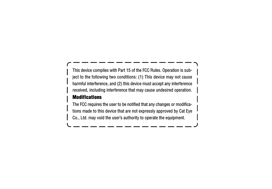 This device complies with Part 15 of the FCC Rules. Operation is sub-ject to the following two conditions: (1) This device may not causeharmful interference, and (2) this device must accept any interferencereceived, including interference that may cause undesired operation.ModificationsThe FCC requires the user to be notified that any changes or modifica-tions made to this device that are not expressly approved by Cat EyeCo., Ltd. may void the user’s authority to operate the equipment.