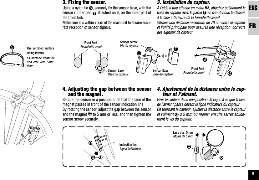 ENGFR9OOTSLigne indicatriceOQOQSLa surface denteléedoit être vers l’inté-rieur.3. Installation du capteur.A l’aide d’une attache en nylon S, attachez solidement labase du capteur avec la partie T en caoutchouc là-dessusà la face intérieure de la fourchette avant.Vérifiez une distance maximum de 70 cm entre le capteuret l’unité principale pour assurez une réception  correctedes signaux de capteur.4. Ajustement de la distance entre le cap-teur et l’aimant.Fizez le capteur dans une position de façon à ce que la facede l’aimant passe devant la ligne indicatrice du capteur.En tournant le capteur, ajustez la distance entre le capteuret l’aimant Q à 5 mm ou moins; ensuite serrez solide-ment le vis du capteur.Base du capteur Fourchette avantMoins de 5 mm3. Fixing the sensor.Using a nylon tie S, securely fix the sensor base, with thesensor rubber pad T attached on it, on the inner part ofthe front fork.Make sure it is within 70cm of the main unit to ensure accu-rate reception of sensor signals.4. Adjusting the gap between the sensorand the magnet.Secure the sensor in a position such that the face of themagnet passes in front of the sensor indication line.By rotating the sensor, adjust the gap between the sensorand the magnet Q to 5 mm or less, and then tighten thesensor screw securely.Indication lineThe serrated surfacefacing inwardSensor Base Front ForkLess than 5mmFourchette avantFront ForkBase du capteurSensor BaseVis du capteurSensor screw