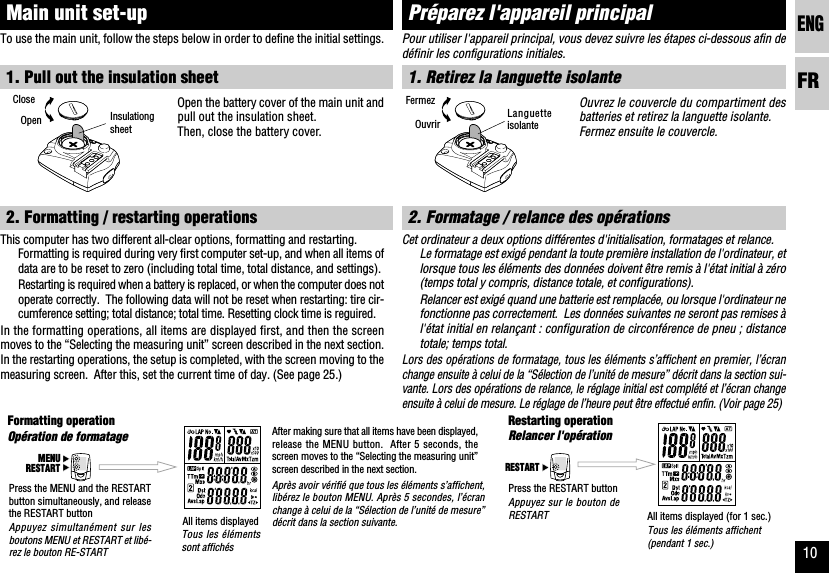 ENGFR10RESTARTMENURESTARTOpération de formatage Relancer l&apos;opérationPour utiliser l&apos;appareil principal, vous devez suivre les étapes ci-dessous afin dedéfinir les configurations initiales.1. Retirez la languette isolanteOuvrez le couvercle du compartiment desbatteries et retirez la languette isolante.Fermez ensuite le couvercle.2. Formatage / relance des opérationsCet ordinateur a deux options différentes d&apos;initialisation, formatages et relance.Le formatage est exigé pendant la toute première installation de l&apos;ordinateur, etlorsque tous les éléments des données doivent être remis à l&apos;état initial à zéro(temps total y compris, distance totale, et configurations).Relancer est exigé quand une batterie est remplacée, ou lorsque l&apos;ordinateur nefonctionne pas correctement.  Les données suivantes ne seront pas remises àl&apos;état initial en relançant : configuration de circonférence de pneu ; distancetotale; temps total.Lors des opérations de formatage, tous les éléments s’affichent en premier, l’écranchange ensuite à celui de la “Sélection de l’unité de mesure” décrit dans la section sui-vante. Lors des opérations de relance, le réglage initial est complété et l’écran changeensuite à celui de mesure. Le réglage de l’heure peut être effectué enfin. (Voir page 25)Préparez l&apos;appareil principalAppuyez simultanément sur lesboutons MENU et RESTART et libé-rez le bouton RE-STARTTous les élémentssont affichésAprès avoir vérifié que tous les éléments s’affichent,libérez le bouton MENU. Après 5 secondes, l’écranchange à celui de la “Sélection de l’unité de mesure”décrit dans la section suivante.Appuyez sur le bouton deRESTARTTous les éléments affichent(pendant 1 sec.)To use the main unit, follow the steps below in order to define the initial settings.1. Pull out the insulation sheetOpen the battery cover of the main unit andpull out the insulation sheet.Then, close the battery cover.2. Formatting / restarting operationsThis computer has two different all-clear options, formatting and restarting.Formatting is required during very first computer set-up, and when all items ofdata are to be reset to zero (including total time, total distance, and settings).Restarting is required when a battery is replaced, or when the computer does notoperate correctly.  The following data will not be reset when restarting: tire cir-cumference setting; total distance; total time. Resetting clock time is reguired.In the formatting operations, all items are displayed first, and then the screenmoves to the “Selecting the measuring unit” screen described in the next section.In the restarting operations, the setup is completed, with the screen moving to themeasuring screen.  After this, set the current time of day. (See page 25.)Main unit set-upFormatting operation Restarting operationPress the MENU and the RESTARTbutton simultaneously, and releasethe RESTART button All items displayedAfter making sure that all items have been displayed,release the MENU button.  After 5 seconds, thescreen moves to the “Selecting the measuring unit”screen described in the next section.Press the RESTART buttonAll items displayed (for 1 sec.)CloseOpen InsulationgsheetLanguetteisolanteFermezOuvrir