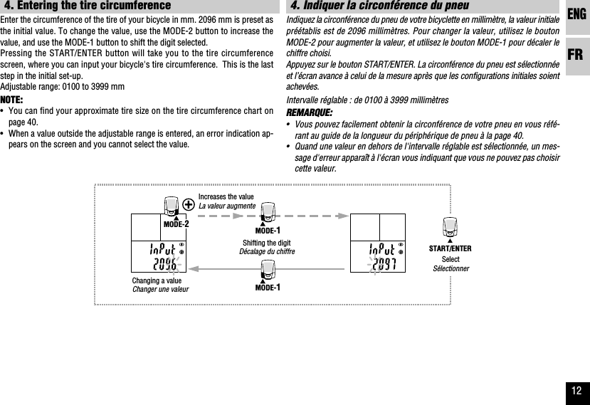 ENGFR12START/ENTERMODE-1MODE-1MODE-24. Indiquer la circonférence du pneuIndiquez la circonférence du pneu de votre bicyclette en millimètre, la valeur initialepréétablis est de 2096 millimètres. Pour changer la valeur, utilisez le boutonMODE-2 pour augmenter la valeur, et utilisez le bouton MODE-1 pour décaler lechiffre choisi.Appuyez sur le bouton START/ENTER. La circonférence du pneu est sélectionnéeet l’écran avance à celui de la mesure après que les configurations initiales soientachevées.Intervalle réglable : de 0100 à 3999 millimètresREMARQUE:•Vous pouvez facilement obtenir la circonférence de votre pneu en vous réfé-rant au guide de la longueur du périphérique de pneu à la page 40.•Quand une valeur en dehors de l&apos;intervalle réglable est sélectionnée, un mes-sage d&apos;erreur apparaît à l&apos;écran vous indiquant que vous ne pouvez pas choisircette valeur.4. Entering the tire circumferenceEnter the circumference of the tire of your bicycle in mm. 2096 mm is preset asthe initial value. To change the value, use the MODE-2 button to increase thevalue, and use the MODE-1 button to shift the digit selected.Pressing the START/ENTER button will take you to the tire circumferencescreen, where you can input your bicycle&apos;s tire circumference.  This is the laststep in the initial set-up.Adjustable range: 0100 to 3999 mmNOTE:•You can find your approximate tire size on the tire circumference chart onpage 40.•When a value outside the adjustable range is entered, an error indication ap-pears on the screen and you cannot select the value.Changing a valueChanger une valeurSelectSélectionnerShifting the digitDécalage du chiffreIncreases the valueLa valeur augmente