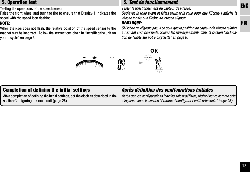 ENGFR135. Test de fonctionnementTester le fonctionnement du capteur de vitesse.Soulevez la roue avant et faites tourner la roue pour que l’Ecran-1 affiche lavitesse tandis que l’icône de vitesse clignote.REMARQUE:Si l’icône ne clignote pas, il se peut que la position du capteur de vitesse relativeà l’aimant soit incorrecte. Suivez les renseignements dans la section “Installa-tion de l’unité sur votre bicyclette” en page 8.Après définition des configurations initialesAprès que les configurations initiales soient définies, réglez l’heure comme celas’explique dans la section “Comment configurer l’unité principale” (page 25).OK5. Operation testTesting the operations of the speed sensor.Raise the front wheel and turn the tire to ensure that Display-1 indicates thespeed with the speed icon flashing.NOTE:When the icon does not flash, the relative position of the speed sensor to themagnet may be incorrect.  Follow the instructions given in “Installing the unit onyour bicycle” on page 8.Completion of defining the initial settingsAfter completion of defining the initial settings, set the clock as described in thesection Configuring the main unit (page 25).
