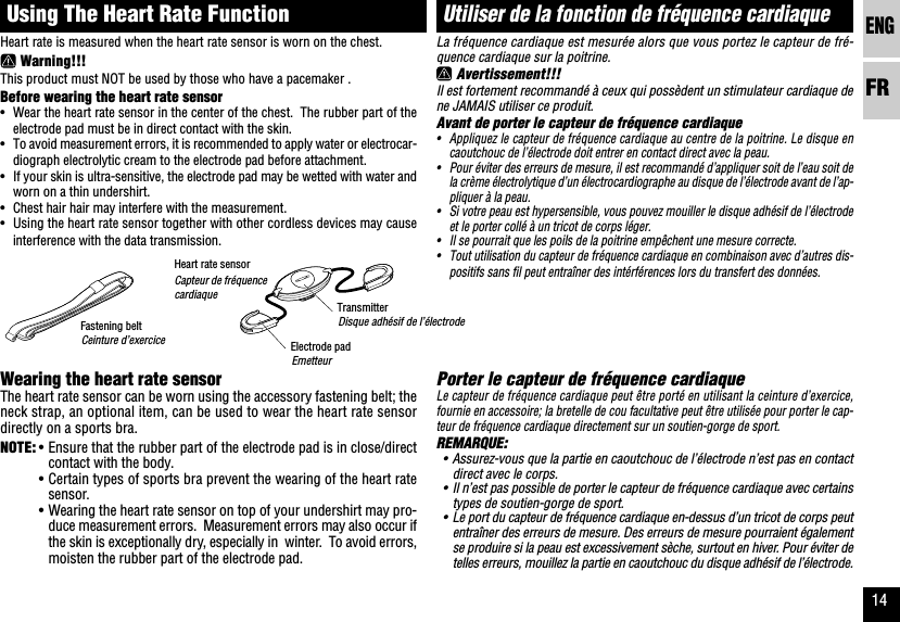 ENGFR14La fréquence cardiaque est mesurée alors que vous portez le capteur de fré-quence cardiaque sur la poitrine. Avertissement!!!Il est fortement recommandé à ceux qui possèdent un stimulateur cardiaque dene JAMAIS utiliser ce produit.Avant de porter le capteur de fréquence cardiaque•Appliquez le capteur de fréquence cardiaque au centre de la poitrine. Le disque encaoutchouc de l’électrode doit entrer en contact direct avec la peau.•Pour éviter des erreurs de mesure, il est recommandé d’appliquer soit de l’eau soit dela crème électrolytique d’un électrocardiographe au disque de l’électrode avant de l’ap-pliquer à la peau.•Si votre peau est hypersensible, vous pouvez mouiller le disque adhésif de l’électrodeet le porter collé à un tricot de corps léger.•Il se pourrait que les poils de la poitrine empêchent une mesure correcte.•Tout utilisation du capteur de fréquence cardiaque en combinaison avec d’autres dis-positifs sans fil peut entraîner des intérférences lors du transfert des données.Porter le capteur de fréquence cardiaqueLe capteur de fréquence cardiaque peut être porté en utilisant la ceinture d’exercice,fournie en accessoire; la bretelle de cou facultative peut être utilisée pour porter le cap-teur de fréquence cardiaque directement sur un soutien-gorge de sport.REMARQUE:•Assurez-vous que la partie en caoutchouc de l’électrode n’est pas en contactdirect avec le corps.•Il n’est pas possible de porter le capteur de fréquence cardiaque avec certainstypes de soutien-gorge de sport.•Le port du capteur de fréquence cardiaque en-dessus d’un tricot de corps peutentraîner des erreurs de mesure. Des erreurs de mesure pourraient égalementse produire si la peau est excessivement sèche, surtout en hiver. Pour éviter detelles erreurs, mouillez la partie en caoutchouc du disque adhésif de l’électrode.Utiliser de la fonction de fréquence cardiaqueHeart rate sensorFastening beltTransmitterHeart rate is measured when the heart rate sensor is worn on the chest. Warning!!!This product must NOT be used by those who have a pacemaker .Before wearing the heart rate sensor•Wear the heart rate sensor in the center of the chest.  The rubber part of theelectrode pad must be in direct contact with the skin.•To avoid measurement errors, it is recommended to apply water or electrocar-diograph electrolytic cream to the electrode pad before attachment.•If your skin is ultra-sensitive, the electrode pad may be wetted with water andworn on a thin undershirt.•Chest hair hair may interfere with the measurement.•Using the heart rate sensor together with other cordless devices may causeinterference with the data transmission.Wearing the heart rate sensorThe heart rate sensor can be worn using the accessory fastening belt; theneck strap, an optional item, can be used to wear the heart rate sensordirectly on a sports bra.NOTE: •Ensure that the rubber part of the electrode pad is in close/directcontact with the body.•Certain types of sports bra prevent the wearing of the heart ratesensor.•Wearing the heart rate sensor on top of your undershirt may pro-duce measurement errors.  Measurement errors may also occur ifthe skin is exceptionally dry, especially in  winter.  To avoid errors,moisten the rubber part of the electrode pad.Using The Heart Rate FunctionElectrode padCapteur de fréquencecardiaqueCeinture d’exerciceDisque adhésif de l’électrodeEmetteur