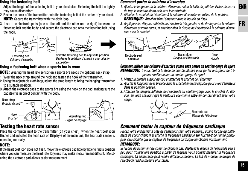 ENGFR15Using the fastening belt1. Adjust the length of the fastening belt to your chest size.  Fastening the belt too tightlymay cause discomfort.2. Fasten the hook of the transmitter onto the fastening belt at the center of your chest.NOTE:Secure the transmitter with the cloth loop.3. Insert the electrode pads (one on the left and the other on the right) between thefastening belt and the body, and secure the electrode pad onto the fastening belt usingthe hook.Using a fastening belt when a sports bra is wornNOTE:Wearing the heart rate sensor on a sports bra needs the optional neck strap.1. Wear the neck strap around the neck and fasten the hook of the transmitter.2. Using the adjustable cloth loop, adjust the strap length to bring the hanging transmitterto a suitable position.3. Attach the electrode pads to the sports bra using the hook on the pad, making sure thepad itself is in direct contact with the body.Testing the heart rate sensorPlace the computer next to the transmitter (on your chest); when the heart beat iconflashes and indicates the heart rate on Display-2 of the main unit, the heart rate sensor isoperating normally.NOTE:If the heart beat icon does not flash, move the electrode pad little by little to find a positionwhere you can measure the heart rate. Dryness may make measurement difficult.  Moist-ening the electrode pad allows easier measurement.Comment porter la ceinture d’exercice1. Ajustez la longueur de la ceinture d’exercice selon la taille de poitrine. Evitez de serrerde trop la ceinture sinon cela sera inconfortable.2. Attachez le crochet de l’émetteur à la ceinture d’exercice au milieu de la poitrine.REMARQUE:Attachez bien l’émetteur avec la boucle en tissu.3. Appliquez les disques adhésifs de l’électrode (de gauche et de droite) entre la ceintured’exercice et votre corps, et attachez bien le disque de l’électrode à la ceinture d’exer-cice avec le crochet.Comment utiliser une ceinture d’exercice quand vous portez un soutien-gorge de sportREMARQUE:Il vous faut la bretelle de cou facultative pour porter le capteur de fré-quence cardiaque sur un soutien-gorge de sport.1. Mettez la bretelle autour du cou et attachez le crochet de l’émetteur.2. Ajustez la longueur de la bretelle avec le crochet en tissu réglable pour avoir l’émetteurdans la position désirée.3. Attachez les disques adhésifs de l’électrode au soutien-gorge avec le crochet du dis-que, en vous assurant que la ventouse elle-même entre en contact direct avec votrecorps.Comment tester le capteur de fréquence cardiaquePlacez votre ordinateur à côté de l’émetteur (sur votre poitrine); quand l’icône du batte-ment de coeur clignote et affiche la fréquence cardiaque sur l’Ecran-2 de l’unité princi-pale, cela signifie que le capteur de fréquence cardiaque fonctionne normalement.REMARQUE:Si l’icône du battement de coeur ne clignote pas, déplacez le disque de l’électrode peu àpeu pour trouver une position à partir de laquelle vous pouvez mesurer la fréquencecardiaque. La sécheresse peut rendre difficile la mesure. Le fait de mouiller le disque del’électrode rend la mesure plus facile.Disque de l’électrodeCeinture d’exerciceBretelle de couDisque de l’électrodeEmetteurBague de réglageCrochetDéplacez la ceinture d’exercice pour ajustersa positionTransmitterFastening beltNeck strapElectrode padElectrode padAdjusting ringHookShift the fastening belt to adjust its positionAgrafeClasp
