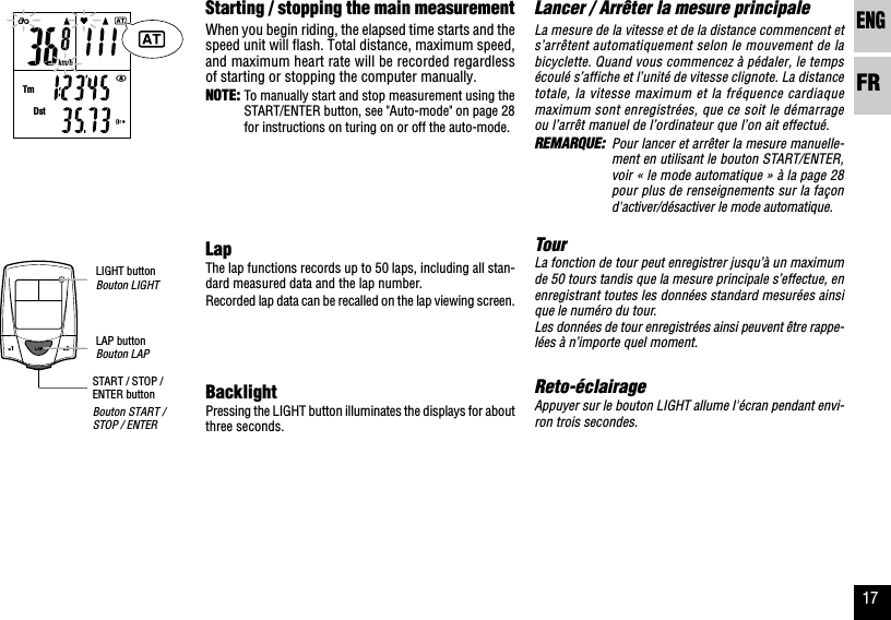ENGFR17km/hTmDstLancer / Arrêter la mesure principaleLa mesure de la vitesse et de la distance commencent ets’arrêtent automatiquement selon le mouvement de labicyclette. Quand vous commencez à pédaler, le tempsécoulé s’affiche et l’unité de vitesse clignote. La distancetotale, la vitesse maximum et la fréquence cardiaquemaximum sont enregistrées, que ce soit le démarrageou l’arrêt manuel de l’ordinateur que l’on ait effectué.REMARQUE: Pour lancer et arrêter la mesure manuelle-ment en utilisant le bouton START/ENTER,voir « le mode automatique » à la page 28pour plus de renseignements sur la façond&apos;activer/désactiver le mode automatique.TourLa fonction de tour peut enregistrer jusqu’à un maximumde 50 tours tandis que la mesure principale s’effectue, enenregistrant toutes les données standard mesurées ainsique le numéro du tour.Les données de tour enregistrées ainsi peuvent être rappe-lées à n’importe quel moment.Reto-éclairageAppuyer sur le bouton LIGHT allume l&apos;écran pendant envi-ron trois secondes.Starting / stopping the main measurementWhen you begin riding, the elapsed time starts and thespeed unit will flash. Total distance, maximum speed,and maximum heart rate will be recorded regardlessof starting or stopping the computer manually.NOTE: To manually start and stop measurement using theSTART/ENTER button, see &quot;Auto-mode&quot; on page 28for instructions on turing on or off the auto-mode.LapThe lap functions records up to 50 laps, including all stan-dard measured data and the lap number.Recorded lap data can be recalled on the lap viewing screen.BacklightPressing the LIGHT button illuminates the displays for aboutthree seconds.LIGHT buttonBouton LIGHTLAP buttonBouton LAPSTART / STOP /ENTER buttonBouton START /STOP / ENTER