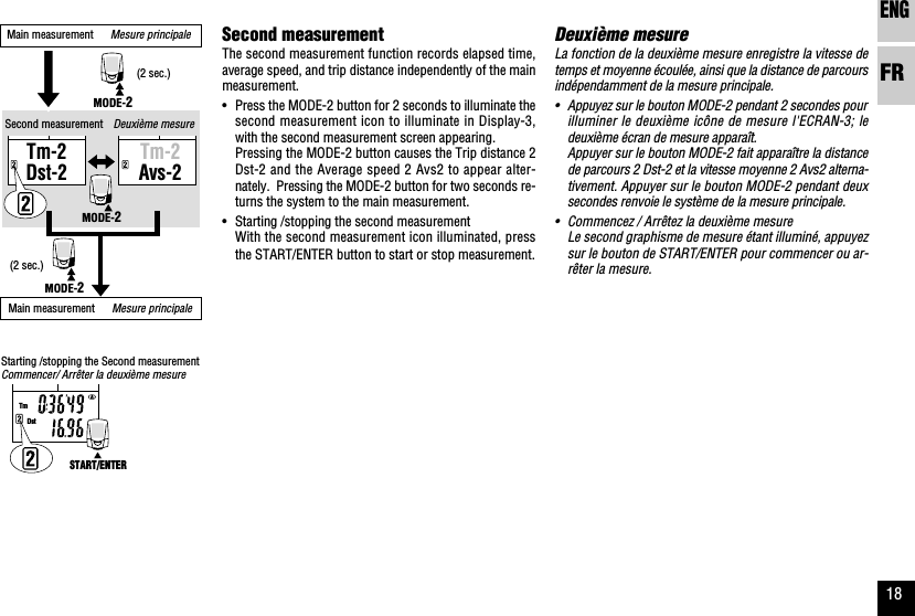 ENGFR18Deuxième mesureLa fonction de la deuxième mesure enregistre la vitesse detemps et moyenne écoulée, ainsi que la distance de parcoursindépendamment de la mesure principale.•Appuyez sur le bouton MODE-2 pendant 2 secondes pourilluminer le deuxième icône de mesure l&apos;ECRAN-3; ledeuxième écran de mesure apparaît.Appuyer sur le bouton MODE-2 fait apparaître la distancede parcours 2 Dst-2 et la vitesse moyenne 2 Avs2 alterna-tivement. Appuyer sur le bouton MODE-2 pendant deuxsecondes renvoie le système de la mesure principale.•Commencez / Arrêtez la deuxième mesureLe second graphisme de mesure étant illuminé, appuyezsur le bouton de START/ENTER pour commencer ou ar-rêter la mesure.TmDstTm-2Dst-2Tm-2Avs-2MODE-2MODE-2MODE-2START/ENTERSecond measurementThe second measurement function records elapsed time,average speed, and trip distance independently of the mainmeasurement.•Press the MODE-2 button for 2 seconds to illuminate thesecond measurement icon to illuminate in Display-3,with the second measurement screen appearing.Pressing the MODE-2 button causes the Trip distance 2Dst-2 and the Average speed 2 Avs2 to appear alter-nately.  Pressing the MODE-2 button for two seconds re-turns the system to the main measurement.•Starting /stopping the second measurementWith the second measurement icon illuminated, pressthe START/ENTER button to start or stop measurement.Deuxième mesureMain measurement      Mesure principaleSecond measurement(2 sec.)(2 sec.)Starting /stopping the Second measurementCommencer/ Arrêter la deuxième mesureMain measurement      Mesure principale