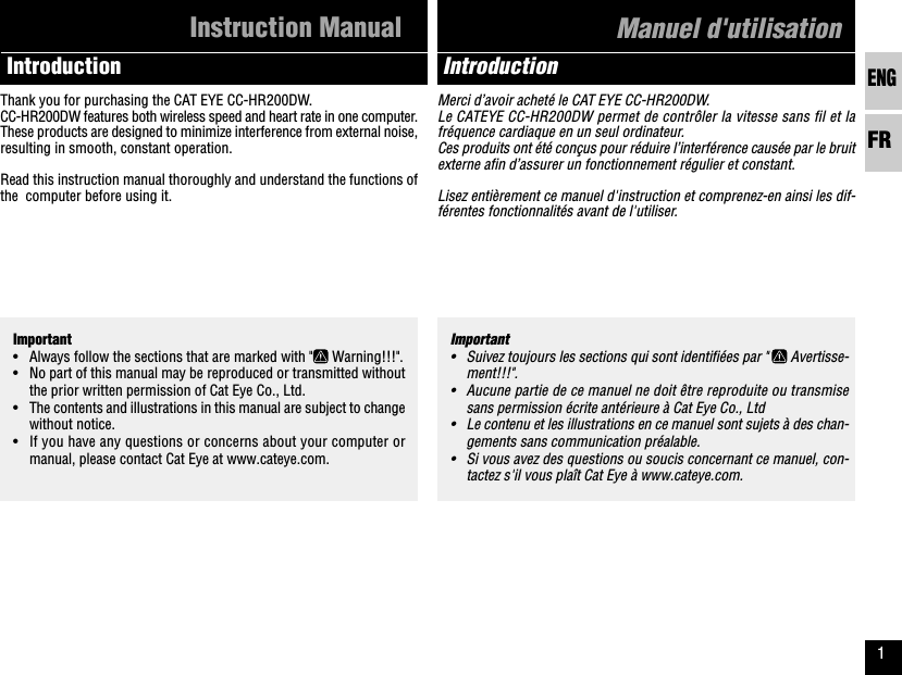 ENGFR1Merci d’avoir acheté le CAT EYE CC-HR200DW.Le CATEYE CC-HR200DW permet de contrôler la vitesse sans fil et lafréquence cardiaque en un seul ordinateur.Ces produits ont été conçus pour réduire l’interférence causée par le bruitexterne afin d’assurer un fonctionnement régulier et constant.Lisez entièrement ce manuel d&apos;instruction et comprenez-en ainsi les dif-férentes fonctionnalités avant de l&apos;utiliser.Important• Always follow the sections that are marked with &quot;  Warning!!!&quot;.• No part of this manual may be reproduced or transmitted withoutthe prior written permission of Cat Eye Co., Ltd.• The contents and illustrations in this manual are subject to changewithout notice.• If you have any questions or concerns about your computer ormanual, please contact Cat Eye at www.cateye.com.Thank you for purchasing the CAT EYE CC-HR200DW.CC-HR200DW features both wireless speed and heart rate in one computer.These products are designed to minimize interference from external noise,resulting in smooth, constant operation.Read this instruction manual thoroughly and understand the functions ofthe  computer before using it.IntroductionInstruction ManualImportant• Suivez toujours les sections qui sont identifiées par &quot;   Avertisse-ment!!!&quot;.• Aucune partie de ce manuel ne doit être reproduite ou transmisesans permission écrite antérieure à Cat Eye Co., Ltd• Le contenu et les illustrations en ce manuel sont sujets à des chan-gements sans communication préalable.• Si vous avez des questions ou soucis concernant ce manuel, con-tactez s&apos;il vous plaît Cat Eye à www.cateye.com.IntroductionManuel d&apos;utilisation