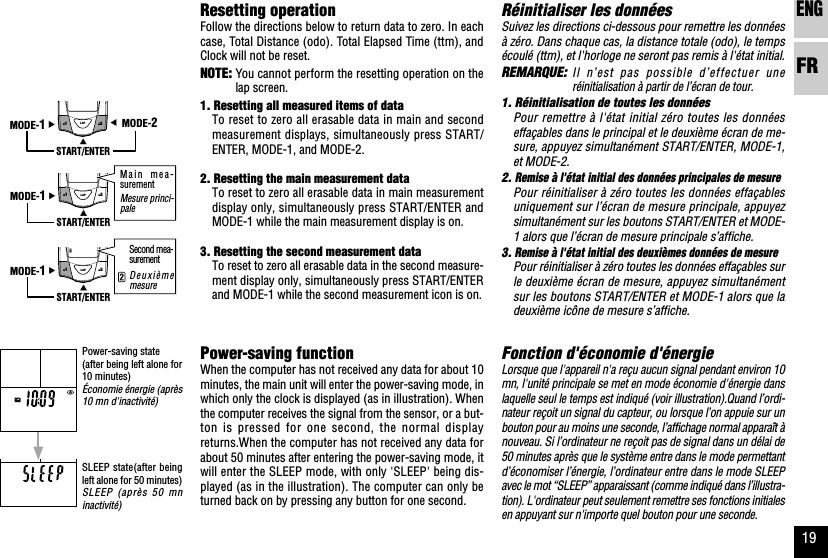 ENGFR19MODE-2START/ENTERMODE-1LAPM1M2START/ENTERMODE-1LAPM1M2START/ENTERMODE-1LAPM1M2Réinitialiser les donnéesSuivez les directions ci-dessous pour remettre les donnéesà zéro. Dans chaque cas, la distance totale (odo), le tempsécoulé (ttm), et l&apos;horloge ne seront pas remis à l&apos;état initial.REMARQUE:Il n’est pas possible d’effectuer uneréinitialisation à partir de l’écran de tour.1. Réinitialisation de toutes les donnéesPour remettre à l&apos;état initial zéro toutes les donnéeseffaçables dans le principal et le deuxième écran de me-sure, appuyez simultanément START/ENTER, MODE-1,et MODE-2.2. Remise à l&apos;état initial des données principales de mesurePour réinitialiser à zéro toutes les données effaçablesuniquement sur l’écran de mesure principale, appuyezsimultanément sur les boutons START/ENTER et MODE-1 alors que l’écran de mesure principale s’affiche.3. Remise à l&apos;état initial des deuxièmes données de mesurePour réinitialiser à zéro toutes les données effaçables surle deuxième écran de mesure, appuyez simultanémentsur les boutons START/ENTER et MODE-1 alors que ladeuxième icône de mesure s’affiche.Fonction d&apos;économie d&apos;énergieLorsque que l&apos;appareil n&apos;a reçu aucun signal pendant environ 10mn, l&apos;unité principale se met en mode économie d&apos;énergie danslaquelle seul le temps est indiqué (voir illustration).Quand l’ordi-nateur reçoit un signal du capteur, ou lorsque l’on appuie sur unbouton pour au moins une seconde, l’affichage normal apparaît ànouveau. Si l’ordinateur ne reçoit pas de signal dans un délai de50 minutes après que le système entre dans le mode permettantd’économiser l’énergie, l’ordinateur entre dans le mode SLEEPavec le mot “SLEEP” apparaissant (comme indiqué dans l’illustra-tion). L&apos;ordinateur peut seulement remettre ses fonctions initialesen appuyant sur n&apos;importe quel bouton pour une seconde.Resetting operationFollow the directions below to return data to zero. In eachcase, Total Distance (odo). Total Elapsed Time (ttm), andClock will not be reset.NOTE: You cannot perform the resetting operation on thelap screen.1. Resetting all measured items of dataTo reset to zero all erasable data in main and secondmeasurement displays, simultaneously press START/ENTER, MODE-1, and MODE-2.2. Resetting the main measurement dataTo reset to zero all erasable data in main measurementdisplay only, simultaneously press START/ENTER andMODE-1 while the main measurement display is on.3. Resetting the second measurement dataTo reset to zero all erasable data in the second measure-ment display only, simultaneously press START/ENTERand MODE-1 while the second measurement icon is on.Power-saving functionWhen the computer has not received any data for about 10minutes, the main unit will enter the power-saving mode, inwhich only the clock is displayed (as in illustration). Whenthe computer receives the signal from the sensor, or a but-ton is pressed for one second, the normal displayreturns.When the computer has not received any data forabout 50 minutes after entering the power-saving mode, itwill enter the SLEEP mode, with only &apos;SLEEP&apos; being dis-played (as in the illustration). The computer can only beturned back on by pressing any button for one second.DeuxièmemesureMain mea-surementMesure princi-paleSecond mea-surementPower-saving state(after being left alone for10 minutes)Économie énergie (après10 mn d&apos;inactivité)SLEEP state(after beingleft alone for 50 minutes)SLEEP (après 50 mninactivité)
