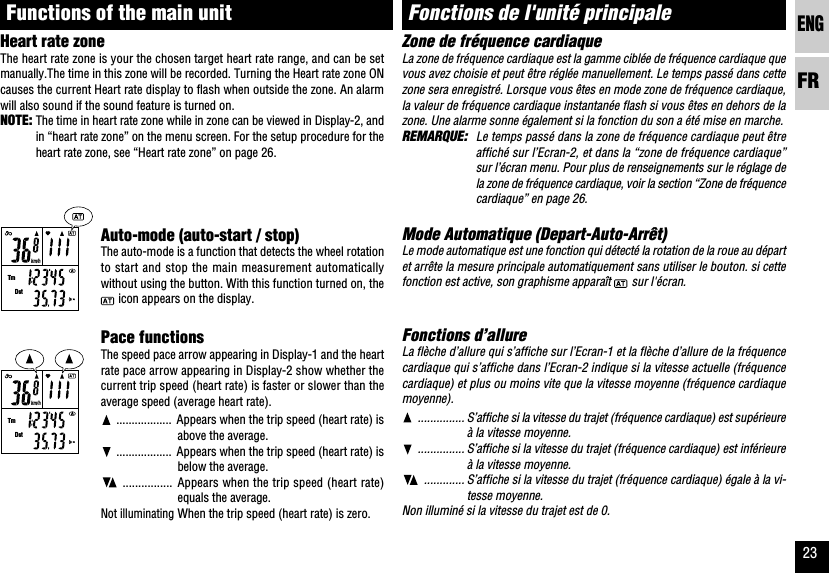 ENGFR23km/hTmDstkm/hTmDstAuto-mode (auto-start / stop)The auto-mode is a function that detects the wheel rotationto start and stop the main measurement automaticallywithout using the button. With this function turned on, the icon appears on the display.Pace functionsThe speed pace arrow appearing in Display-1 and the heartrate pace arrow appearing in Display-2 show whether thecurrent trip speed (heart rate) is faster or slower than theaverage speed (average heart rate)................... Appears when the trip speed (heart rate) isabove the average................... Appears when the trip speed (heart rate) isbelow the average................. Appears when the trip speed (heart rate)equals the average.Not illuminatingWhen the trip speed (heart rate) is zero.Zone de fréquence cardiaqueLa zone de fréquence cardiaque est la gamme ciblée de fréquence cardiaque quevous avez choisie et peut être réglée manuellement. Le temps passé dans cettezone sera enregistré. Lorsque vous êtes en mode zone de fréquence cardiaque,la valeur de fréquence cardiaque instantanée flash si vous êtes en dehors de lazone. Une alarme sonne également si la fonction du son a été mise en marche.REMARQUE: Le temps passé dans la zone de fréquence cardiaque peut êtreaffiché sur l’Ecran-2, et dans la “zone de fréquence cardiaque”sur l’écran menu. Pour plus de renseignements sur le réglage dela zone de fréquence cardiaque, voir la section “Zone de fréquencecardiaque” en page 26.Mode Automatique (Depart-Auto-Arrêt)Le mode automatique est une fonction qui détecté la rotation de la roue au départet arrête la mesure principale automatiquement sans utiliser le bouton. si cettefonction est active, son graphisme apparaît   sur l&apos;écran.Fonctions d’allureLa flèche d’allure qui s’affiche sur l’Ecran-1 et la flèche d’allure de la fréquencecardiaque qui s’affiche dans l’Ecran-2 indique si la vitesse actuelle (fréquencecardiaque) et plus ou moins vite que la vitesse moyenne (fréquence cardiaquemoyenne)................ S’affiche si la vitesse du trajet (fréquence cardiaque) est supérieureà la vitesse moyenne................ S’affiche si la vitesse du trajet (fréquence cardiaque) est inférieureà la vitesse moyenne.............. S’affiche si la vitesse du trajet (fréquence cardiaque) égale à la vi-tesse moyenne.Non illuminé si la vitesse du trajet est de 0.Fonctions de l&apos;unité principaleHeart rate zoneThe heart rate zone is your the chosen target heart rate range, and can be setmanually.The time in this zone will be recorded. Turning the Heart rate zone ONcauses the current Heart rate display to flash when outside the zone. An alarmwill also sound if the sound feature is turned on.NOTE: The time in heart rate zone while in zone can be viewed in Display-2, andin “heart rate zone” on the menu screen. For the setup procedure for theheart rate zone, see “Heart rate zone” on page 26.Functions of the main unit