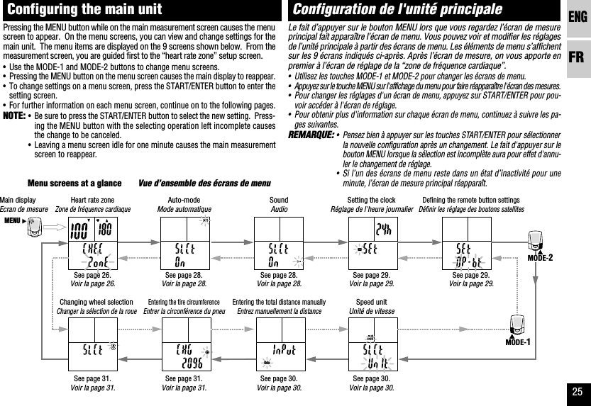 ENGFR25Odokm/hmphMENUMODE-2MODE-1Configuration de l&apos;unité principaleLe fait d’appuyer sur le bouton MENU lors que vous regardez l’écran de mesureprincipal fait apparaître l’écran de menu. Vous pouvez voir et modifier les réglagesde l’unité principale à partir des écrans de menu. Les éléments de menu s’affichentsur les 9 écrans indiqués ci-après. Après l’écran de mesure, on vous apporte enpremier à l’écran de réglage de la “zone de fréquence cardiaque”.•Utilisez les touches MODE-1 et MODE-2 pour changer les écrans de menu.•Appuyez sur le touche MENU sur l&apos;affichage du menu pour faire réapparaître l&apos;écran des mesures.•Pour changer les réglages d&apos;un écran de menu, appuyez sur START/ENTER pour pou-voir accéder à l&apos;écran de réglage.•Pour obtenir plus d&apos;information sur chaque écran de menu, continuez à suivre les pa-ges suivantes.REMARQUE:•Pensez bien à appuyer sur les touches START/ENTER pour sélectionnerla nouvelle configuration après un changement. Le fait d&apos;appuyer sur lebouton MENU lorsque la sélection est incomplète aura pour effet d&apos;annu-ler le changement de réglage.•Si l’un des écrans de menu reste dans un état d’inactivité pour uneminute, l’écran de mesure principal réapparaît.Configuring the main unitPressing the MENU button while on the main measurement screen causes the menuscreen to appear.  On the menu screens, you can view and change settings for themain unit.  The menu items are displayed on the 9 screens shown below.  From themeasurement screen, you are guided first to the “heart rate zone” setup screen.•Use the MODE-1 and MODE-2 buttons to change menu screens.•Pressing the MENU button on the menu screen causes the main display to reappear.•To change settings on a menu screen, press the START/ENTER button to enter thesetting screen.•For further information on each menu screen, continue on to the following pages.NOTE:•Be sure to press the START/ENTER button to select the new setting.  Press-ing the MENU button with the selecting operation left incomplete causesthe change to be canceled.•Leaving a menu screen idle for one minute causes the main measurementscreen to reappear.Menu screens at a glanceVue d’ensemble des écrans de menuSoundAudioAuto-modeMode automatiqueSetting the clockRéglage de l&apos;heure journalierSpeed unitUnité de vitesseEntering the total distance manuallyEntrez manuellement la distanceChanging wheel selectionChanger la sélection de la roueHeart rate zoneZone de fréquence cardiaqueDefining the remote button settingsDéfinir les réglage des boutons satellitesMain displayEcran de mesureEntering the tire circumferenceEntrer la circonférence du pneuSee page 30.Voir la page 30.See page 26.Voir la page 26.See page 30.Voir la page 30.See page 29.Voir la page 29.See page 29.Voir la page 29.See page 28.Voir la page 28.See page 28.Voir la page 28.See page 31.Voir la page 31.See page 31.Voir la page 31.