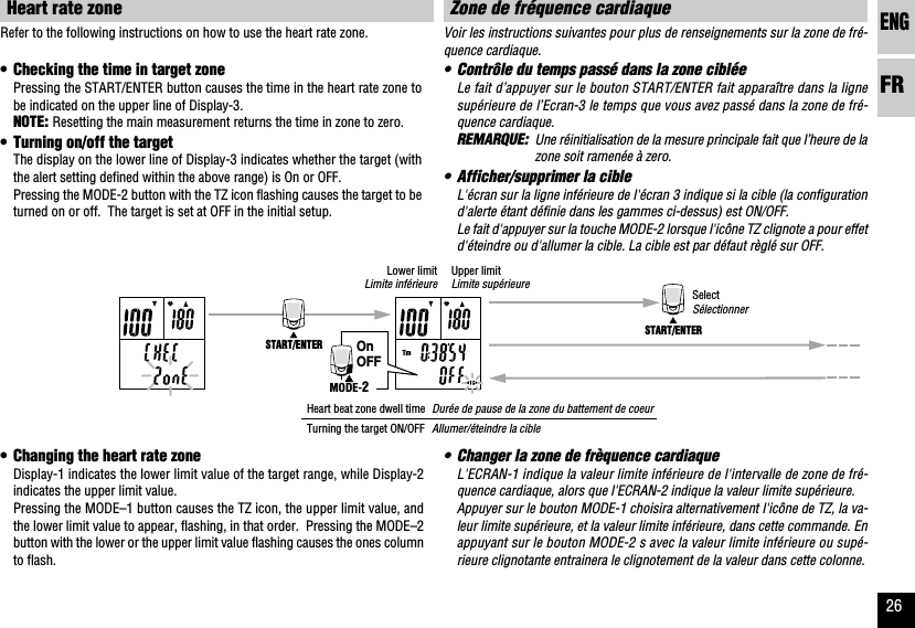 ENGFR26START/ENTERSTART/ENTERTmOnOFFMODE-2Voir les instructions suivantes pour plus de renseignements sur la zone de fré-quence cardiaque.•Contrôle du temps passé dans la zone cibléeLe fait d’appuyer sur le bouton START/ENTER fait apparaître dans la lignesupérieure de l’Ecran-3 le temps que vous avez passé dans la zone de fré-quence cardiaque.REMARQUE: Une réinitialisation de la mesure principale fait que l’heure de lazone soit ramenée à zero.•Afficher/supprimer la cibleL&apos;écran sur la ligne inférieure de l&apos;écran 3 indique si la cible (la configurationd&apos;alerte étant définie dans les gammes ci-dessus) est ON/OFF.Le fait d&apos;appuyer sur la touche MODE-2 lorsque l&apos;icône TZ clignote a pour effetd&apos;éteindre ou d&apos;allumer la cible. La cible est par défaut règlé sur OFF.Zone de fréquence cardiaque•Changer la zone de frèquence cardiaqueL&apos;ECRAN-1 indique la valeur limite inférieure de l&apos;intervalle de zone de fré-quence cardiaque, alors que l&apos;ECRAN-2 indique la valeur limite supérieure.Appuyer sur le bouton MODE-1 choisira alternativement l&apos;icône de TZ, la va-leur limite supérieure, et la valeur limite inférieure, dans cette commande. Enappuyant sur le bouton MODE-2 s avec la valeur limite inférieure ou supé-rieure clignotante entrainera le clignotement de la valeur dans cette colonne.Refer to the following instructions on how to use the heart rate zone.•Checking the time in target zonePressing the START/ENTER button causes the time in the heart rate zone tobe indicated on the upper line of Display-3.NOTE: Resetting the main measurement returns the time in zone to zero.•Turning on/off the targetThe display on the lower line of Display-3 indicates whether the target (withthe alert setting defined within the above range) is On or OFF.Pressing the MODE-2 button with the TZ icon flashing causes the target to beturned on or off.  The target is set at OFF in the initial setup.Heart rate zone•Changing the heart rate zoneDisplay-1 indicates the lower limit value of the target range, while Display-2indicates the upper limit value.Pressing the MODE–1 button causes the TZ icon, the upper limit value, andthe lower limit value to appear, flashing, in that order.  Pressing the MODE–2button with the lower or the upper limit value flashing causes the ones columnto flash.SelectSélectionnerUpper limitLimite supérieureLower limitLimite inférieureHeart beat zone dwell timeTurning the target ON/OFFDurée de pause de la zone du battement de coeurAllumer/éteindre la cible