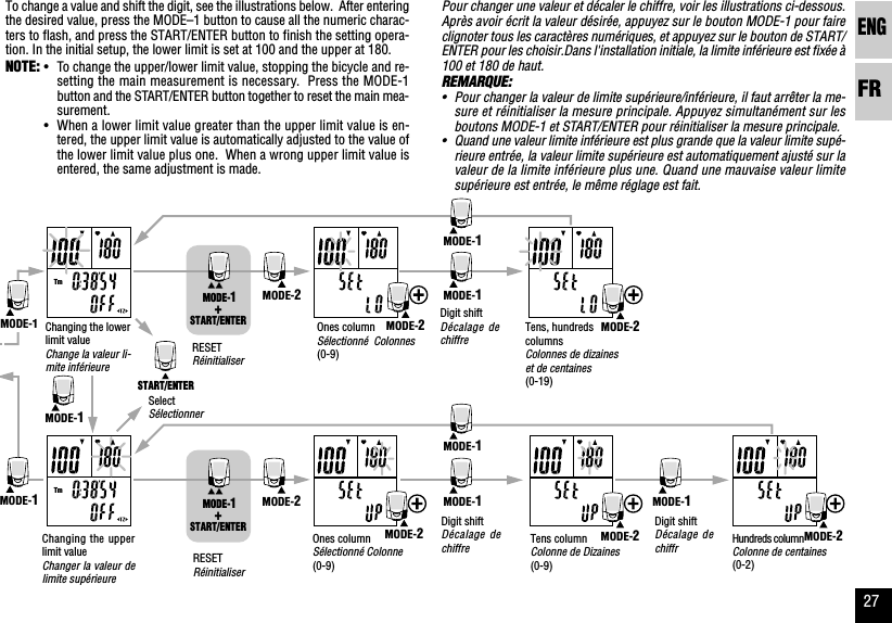ENGFR27Pour changer une valeur et décaler le chiffre, voir les illustrations ci-dessous.Après avoir écrit la valeur désirée, appuyez sur le bouton MODE-1 pour faireclignoter tous les caractères numériques, et appuyez sur le bouton de START/ENTER pour les choisir.Dans l&apos;installation initiale, la limite inférieure est fixée à100 et 180 de haut.REMARQUE:•Pour changer la valeur de limite supérieure/inférieure, il faut arrêter la me-sure et réinitialiser la mesure principale. Appuyez simultanément sur lesboutons MODE-1 et START/ENTER pour réinitialiser la mesure principale.•Quand une valeur limite inférieure est plus grande que la valeur limite supé-rieure entrée, la valeur limite supérieure est automatiquement ajusté sur lavaleur de la limite inférieure plus une. Quand une mauvaise valeur limitesupérieure est entrée, le même réglage est fait.To change a value and shift the digit, see the illustrations below.  After enteringthe desired value, press the MODE–1 button to cause all the numeric charac-ters to flash, and press the START/ENTER button to finish the setting opera-tion. In the initial setup, the lower limit is set at 100 and the upper at 180.NOTE: •To change the upper/lower limit value, stopping the bicycle and re-setting the main measurement is necessary.  Press the MODE-1button and the START/ENTER button together to reset the main mea-surement.•When a lower limit value greater than the upper limit value is en-tered, the upper limit value is automatically adjusted to the value ofthe lower limit value plus one.  When a wrong upper limit value isentered, the same adjustment is made.Ones columnSélectionné  Colonnes(0-9)Digit shiftDécalage dechiffreTens, hundredscolumnsColonnes de dizaineset de centainesChanging the upperlimit valueChanger la valeur delimite supérieureOnes columnSélectionné Colonne(0-9)Tens columnColonne de Dizaines(0-9)(0-19)Digit shiftDécalage dechiffreDigit shiftDécalage dechiffrSelectSélectionnerRESETRéinitialiserRESETRéinitialiserHundreds columnChanging the lowerlimit valueChange la valeur li-mite inférieureColonne de centaines(0-2)TmTmMODE-1MODE-1MODE-1MODE-1MODE-1MODE-1MODE-2MODE-2MODE-2MODE-2MODE-2MODE-2MODE-2START/ENTER MODE-1+START/ENTER MODE-1+START/ENTERMODE-1MODE-1