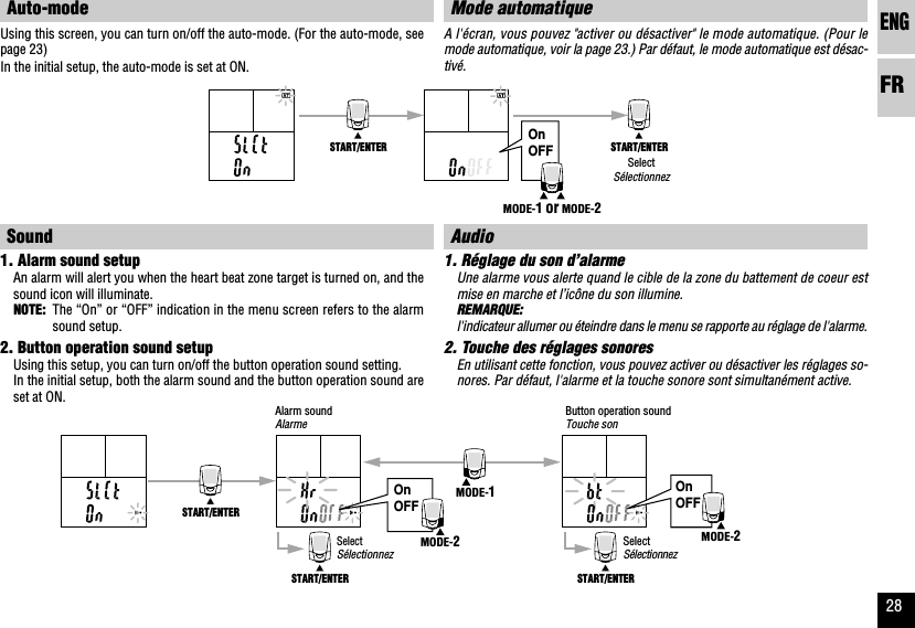 ENGFR28OnOFFOnOFFSTART/ENTERSTART/ENTER START/ENTERMODE-1MODE-2MODE-2OnOFFSTART/ENTER START/ENTERMODE-1 or MODE-2Mode automatiqueA l&apos;écran, vous pouvez &quot;activer ou désactiver&quot; le mode automatique. (Pour lemode automatique, voir la page 23.) Par défaut, le mode automatique est désac-tivé.Audio1. Réglage du son d’alarmeUne alarme vous alerte quand le cible de la zone du battement de coeur estmise en marche et l’icône du son illumine.REMARQUE:l&apos;indicateur allumer ou éteindre dans le menu se rapporte au réglage de l&apos;alarme.2. Touche des réglages sonoresEn utilisant cette fonction, vous pouvez activer ou désactiver les réglages so-nores. Par défaut, l&apos;alarme et la touche sonore sont simultanément active.Auto-modeUsing this screen, you can turn on/off the auto-mode. (For the auto-mode, seepage 23)In the initial setup, the auto-mode is set at ON.Sound1. Alarm sound setupAn alarm will alert you when the heart beat zone target is turned on, and thesound icon will illuminate.NOTE: The “On” or “OFF” indication in the menu screen refers to the alarmsound setup.2. Button operation sound setupUsing this setup, you can turn on/off the button operation sound setting.In the initial setup, both the alarm sound and the button operation sound areset at ON.SelectSélectionnezButton operation soundTouche sonAlarm soundAlarmeSelectSélectionnezSelectSélectionnez
