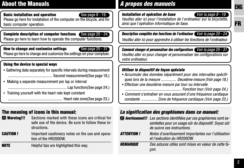 ENGFR2The meaning of icons in this manual: Warning!!! Sections marked with these icons are critical forsafe use of the device. Be sure to follow these in-structions.CAUTION ! Important cautionary notes on the use and opera-tion of the HR200DW.NOTE Helpful tips are highlighted this way.About the ManualsLa signification des graphismes dans ce manuel: Avertissement!!!Les sections identifiées par ces graphismes sont es-sentielles pour un usage sûr du dispositif. Soyez sûrde suivre ces instructions.ATTENTION ! Notes d&apos;avertissement importantes sur l&apos;utilisationet l&apos;exécution du HR200DW.REMARQUE Des astuces utiles sont mises en valeur de cette fa-çon.A propos des manuelsBasic installation and operation See page 8 - 19.Please go here for installation of the computer on the bicycle, and forbasic computer operation.Complete description of computer functions See page 20 - 24.Please go here to learn how to operate the computer functions.How to change and customize settings See page 25 - 31.Please go here to change and customize the settings on your comptuer.Using the device in special ways•Gathering data separately for specific intervals during measurement............................................. Second measurement(See page 18.)•Making a separate measurement per lap or interval........................................................... Lap function(See page 24.)•Training yourself with the heart rate kept constant....................................................... Heart rate zone(See page 23.)Installation et opération de base Voir la page 8 - 19.Veuillez aller ici pour l&apos;installation de l&apos;ordinateur sur la bicyclette,ainsi que l&apos;opération informatique de base.Description complète des fonctions de l&apos;ordinateurVoir la page 20 - 24.Veuillez aller ici pour apprendre à utiliser les fonctions de l&apos;ordinateur.Comment changer et personnaliser des configurationsVoir la page 25 - 31.Veuillez aller ici pour changer et personnaliser les configurations survotre ordinateur.Utiliser le dispositif de façon spéciale•Accumuler des données séparément pour des intervalles spécifi-ques lors de la mesure ............... Deuxième mesure (Voir page 18.)•Effectuer une deuxième mesure par tour ou intervalle........................................................ Fonction tour (Voir page 24.)•Comment s’entraîner en vous assurant d’une fréquence cardiaqueconstante ................ Zone de fréquence cardiaque (Voir page 23.)