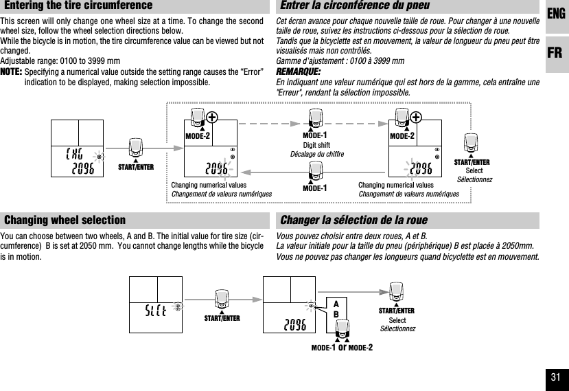 ENGFR31ABSTART/ENTER START/ENTERMODE-1 or MODE-2START/ENTER START/ENTERMODE-2MODE-2MODE-1MODE-1Entrer la circonférence du pneuCet écran avance pour chaque nouvelle taille de roue. Pour changer à une nouvelletaille de roue, suivez les instructions ci-dessous pour la sélection de roue.Tandis que la bicyclette est en mouvement, la valeur de longueur du pneu peut êtrevisualisés mais non contrôlés.Gamme d&apos;ajustement : 0100 à 3999 mmREMARQUE:En indiquant une valeur numérique qui est hors de la gamme, cela entraîne une&quot;Erreur&quot;, rendant la sélection impossible.Changer la sélection de la roueVous pouvez choisir entre deux roues, A et B.La valeur initiale pour la taille du pneu (périphérique) B est placée à 2050mm.Vous ne pouvez pas changer les longueurs quand bicyclette est en mouvement.Entering the tire circumferenceThis screen will only change one wheel size at a time. To change the secondwheel size, follow the wheel selection directions below.While the bicycle is in motion, the tire circumference value can be viewed but notchanged.Adjustable range: 0100 to 3999 mmNOTE: Specifying a numerical value outside the setting range causes the “Error”indication to be displayed, making selection impossible.Changing wheel selectionYou can choose between two wheels, A and B. The initial value for tire size (cir-cumference)  B is set at 2050 mm.  You cannot change lengths while the bicycleis in motion.SelectSélectionnezChanging numerical valuesChangement de valeurs numériquesDigit shiftDécalage du chiffreChanging numerical valuesChangement de valeurs numériquesSelectSélectionnez