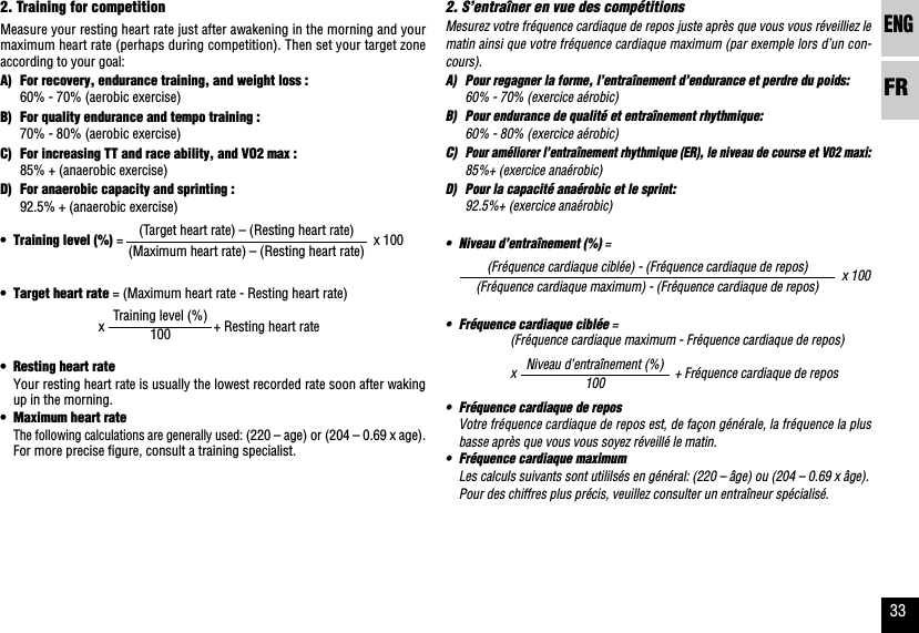 ENGFR332. S’entraîner en vue des compétitionsMesurez votre fréquence cardiaque de repos juste après que vous vous réveilliez lematin ainsi que votre fréquence cardiaque maximum (par exemple lors d’un con-cours).A) Pour regagner la forme, l’entraînement d’endurance et perdre du poids:60% - 70% (exercice aérobic)B) Pour endurance de qualité et entraînement rhythmique:60% - 80% (exercice aérobic)C)Pour améliorer l’entraînement rhythmique (ER), le niveau de course et V02 maxi:85%+ (exercice anaérobic)D) Pour la capacité anaérobic et le sprint:92.5%+ (exercice anaérobic)•Niveau d’entraînement (%) =x 100•Fréquence cardiaque ciblée =(Fréquence cardiaque maximum - Fréquence cardiaque de repos)x+ Fréquence cardiaque de repos•Fréquence cardiaque de reposVotre fréquence cardiaque de repos est, de façon générale, la fréquence la plusbasse après que vous vous soyez réveillé le matin.•Fréquence cardiaque maximumLes calculs suivants sont utililsés en général: (220 – âge) ou (204 – 0.69 x âge).Pour des chiffres plus précis, veuillez consulter un entraîneur spécialisé.(Fréquence cardiaque ciblée) - (Fréquence cardiaque de repos)(Fréquence cardiaque maximum) - (Fréquence cardiaque de repos)Niveau d’entraînement (%)1002. Training for competitionMeasure your resting heart rate just after awakening in the morning and yourmaximum heart rate (perhaps during competition). Then set your target zoneaccording to your goal:A) For recovery, endurance training, and weight loss :60% - 70% (aerobic exercise)B) For quality endurance and tempo training :70% - 80% (aerobic exercise)C) For increasing TT and race ability, and VO2 max :85% + (anaerobic exercise)D) For anaerobic capacity and sprinting :92.5% + (anaerobic exercise)•Training level (%) = x 100•Target heart rate = (Maximum heart rate - Resting heart rate)x      + Resting heart rate•Resting heart rateYour resting heart rate is usually the lowest recorded rate soon after wakingup in the morning.•Maximum heart rateThe following calculations are generally used: (220 – age) or (204 – 0.69 x age).For more precise figure, consult a training specialist.(Target heart rate) – (Resting heart rate)(Maximum heart rate) – (Resting heart rate)Training level (%)100