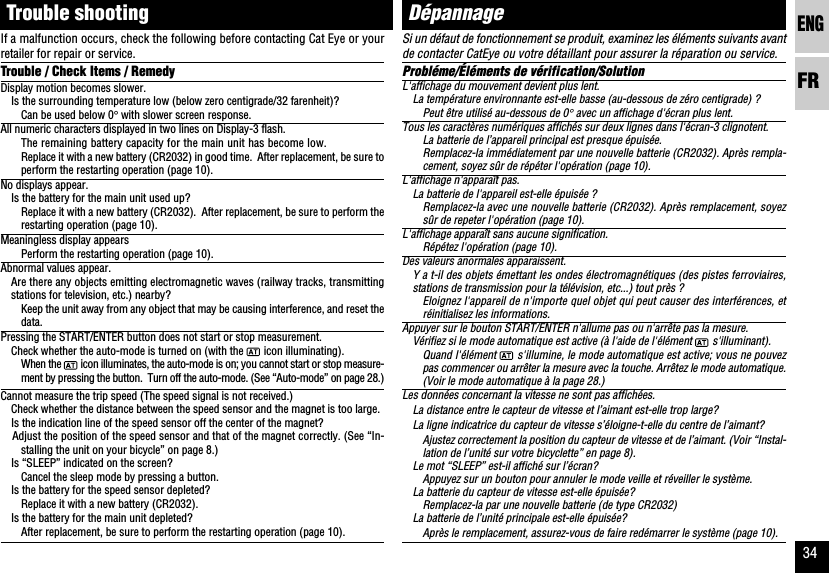 ENGFR34Si un défaut de fonctionnement se produit, examinez les éléments suivants avantde contacter CatEye ou votre détaillant pour assurer la réparation ou service.Probléme/Éléments de vérification/SolutionL&apos;affichage du mouvement devient plus lent.La température environnante est-elle basse (au-dessous de zéro centigrade) ?Peut être utilisé au-dessous de 0° avec un affichage d&apos;écran plus lent.Tous les caractères numériques affichés sur deux lignes dans l&apos;écran-3 clignotent.La batterie de l’appareil principal est presque épuisée.Remplacez-la immédiatement par une nouvelle batterie (CR2032). Après rempla-cement, soyez sûr de répéter l&apos;opération (page 10).L&apos;affichage n&apos;apparaît pas.La batterie de l&apos;appareil est-elle épuisée ?Remplacez-la avec une nouvelle batterie (CR2032). Après remplacement, soyezsûr de repeter l&apos;opération (page 10).L&apos;affichage apparaît sans aucune signification.Répétez l&apos;opération (page 10).Des valeurs anormales apparaissent.Y a t-il des objets émettant les ondes électromagnétiques (des pistes ferroviaires,stations de transmission pour la télévision, etc...) tout près ?Eloignez l&apos;appareil de n&apos;importe quel objet qui peut causer des interférences, etréinitialisez les informations.Appuyer sur le bouton START/ENTER n&apos;allume pas ou n&apos;arrête pas la mesure.Vérifiez si le mode automatique est active (à l&apos;aide de l&apos;élément   s&apos;illuminant).Quand l&apos;élément   s&apos;illumine, le mode automatique est active; vous ne pouvezpas commencer ou arrêter la mesure avec la touche. Arrêtez le mode automatique.(Voir le mode automatique à la page 28.)Les données concernant la vitesse ne sont pas affichées.La distance entre le capteur de vitesse et l’aimant est-elle trop large?La ligne indicatrice du capteur de vitesse s’éloigne-t-elle du centre de l’aimant?Ajustez correctement la position du capteur de vitesse et de l’aimant. (Voir “Instal-lation de l’unité sur votre bicyclette” en page 8).Le mot “SLEEP” est-il affiché sur l’écran?Appuyez sur un bouton pour annuler le mode veille et réveiller le système.La batterie du capteur de vitesse est-elle épuisée?Remplacez-la par une nouvelle batterie (de type CR2032)La batterie de l’unité principale est-elle épuisée?Après le remplacement, assurez-vous de faire redémarrer le système (page 10).DépannageIf a malfunction occurs, check the following before contacting Cat Eye or yourretailer for repair or service.Trouble / Check Items / RemedyDisplay motion becomes slower.Is the surrounding temperature low (below zero centigrade/32 farenheit)?Can be used below 0° with slower screen response.All numeric characters displayed in two lines on Display-3 flash.The remaining battery capacity for the main unit has become low.Replace it with a new battery (CR2032) in good time.  After replacement, be sure toperform the restarting operation (page 10).No displays appear.Is the battery for the main unit used up?Replace it with a new battery (CR2032).  After replacement, be sure to perform therestarting operation (page 10).Meaningless display appearsPerform the restarting operation (page 10).Abnormal values appear.Are there any objects emitting electromagnetic waves (railway tracks, transmittingstations for television, etc.) nearby?Keep the unit away from any object that may be causing interference, and reset thedata.Pressing the START/ENTER button does not start or stop measurement.Check whether the auto-mode is turned on (with the   icon illuminating).When the   icon illuminates, the auto-mode is on; you cannot start or stop measure-ment by pressing the button.  Turn off the auto-mode. (See “Auto-mode” on page 28.)Cannot measure the trip speed (The speed signal is not received.)Check whether the distance between the speed sensor and the magnet is too large.Is the indication line of the speed sensor off the center of the magnet?Adjust the position of the speed sensor and that of the magnet correctly. (See “In-stalling the unit on your bicycle” on page 8.)Is “SLEEP” indicated on the screen?Cancel the sleep mode by pressing a button.Is the battery for the speed sensor depleted?Replace it with a new battery (CR2032).Is the battery for the main unit depleted?After replacement, be sure to perform the restarting operation (page 10).Trouble shooting