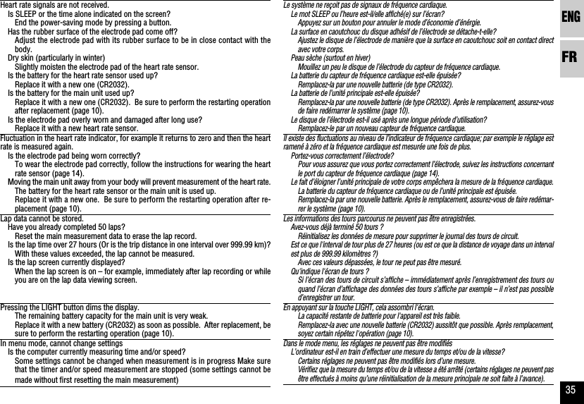 ENGFR35Le système ne reçoit pas de signaux de fréquence cardiaque.Le mot SLEEP ou l’heure est-il/elle affiché(e) sur l’écran?Appuyez sur un bouton pour annuler le mode d’économie d’énérgie.La surface en caoutchouc du disque adhésif de l’électrode se détache-t-elle?Ajustez le disque de l’électrode de manière que la surface en caoutchouc soit en contact directavec votre corps.Peau sèche (surtout en hiver)Mouillez un peu le disque de l’électrode du capteur de fréquence cardiaque.La batterie du capteur de fréquence cardiaque est-elle épuisée?Remplacez-la par une nouvelle batterie (de type CR2032).La batterie de l’unité principale est-elle épuisée?Remplacez-la par une nouvelle batterie (de type CR2032). Après le remplacement, assurez-vousde faire redémarrer le système (page 10).Le disque de l’électrode est-il usé après une longue période d’utilisation?Remplacez-le par un nouveau capteur de fréquence cardiaque.Il existe des fluctuations au niveau de l’indicateur de fréquence cardiaque; par exemple le réglage estramené à zéro et la fréquence cardiaque est mesurée une fois de plus.Portez-vous correctement l’électrode?Pour vous assurez que vous portez correctement l’électrode, suivez les instructions concernantle port du capteur de fréquence cardiaque (page 14).Le fait d’éloigner l’unité principale de votre corps empêchera la mesure de la fréquence cardiaque.La batterie du capteur de fréquence cardiaque ou de l’unité principale est épuisée.Remplacez-la par une nouvelle batterie. Après le remplacement, assurez-vous de faire redémar-rer le système (page 10).Les informations des tours parcourus ne peuvent pas être enregistrées.Avez-vous déjà terminé 50 tours ?Réinitialisez les données de mesure pour supprimer le journal des tours de circuit.Est ce que l&apos;interval de tour plus de 27 heures (ou est ce que la distance de voyage dans un intervalest plus de 999.99 kilomètres ?)Avec ces valeurs dépassées, le tour ne peut pas être mesuré.Qu&apos;indique l&apos;écran de tours ?Si l’écran des tours de circuit s’affiche – immédiatement après l’enregistrement des tours ouquand l’écran d’affichage des données des tours s’affiche par exemple – il n’est pas possibled’enregistrer un tour.En appuyant sur la touche LIGHT, cela assombri l&apos;écran.La capacité restante de batterie pour l&apos;appareil est très faible.Remplacez-la avec une nouvelle batterie (CR2032) aussitôt que possible. Après remplacement,soyez certain répétez l&apos;opération (page 10).Dans le mode menu, les réglages ne peuvent pas être modifiésL’ordinateur est-il en train d’effectuer une mesure du temps et/ou de la vitesse?Certains réglages ne peuvent pas être modifiés lors d’une mesure.Vérifiez que la mesure du temps et/ou de la vitesse a été arrêté (certains réglages ne peuvent pasêtre effectués à moins qu’une réinitialisation de la mesure principale ne soit faite à l’avance).Heart rate signals are not received.Is SLEEP or the time alone indicated on the screen?End the power-saving mode by pressing a button.Has the rubber surface of the electrode pad come off?Adjust the electrode pad with its rubber surface to be in close contact with thebody.Dry skin (particularly in winter)Slightly moisten the electrode pad of the heart rate sensor.Is the battery for the heart rate sensor used up?Replace it with a new one (CR2032).Is the battery for the main unit used up?Replace it with a new one (CR2032).  Be sure to perform the restarting operationafter replacement (page 10).Is the electrode pad overly worn and damaged after long use?Replace it with a new heart rate sensor.Fluctuation in the heart rate indicator, for example it returns to zero and then the heartrate is measured again.Is the electrode pad being worn correctly?To wear the electrode pad correctly, follow the instructions for wearing the heartrate sensor (page 14).Moving the main unit away from your body will prevent measurement of the heart rate.The battery for the heart rate sensor or the main unit is used up.Replace it with a new one.  Be sure to perform the restarting operation after re-placement (page 10).Lap data cannot be stored.Have you already completed 50 laps?Reset the main measurement data to erase the lap record.Is the lap time over 27 hours (Or is the trip distance in one interval over 999.99 km)?With these values exceeded, the lap cannot be measured.Is the lap screen currently displayed?When the lap screen is on – for example, immediately after lap recording or whileyou are on the lap data viewing screen.Pressing the LIGHT button dims the display.The remaining battery capacity for the main unit is very weak.Replace it with a new battery (CR2032) as soon as possible.  After replacement, besure to perform the restarting operation (page 10).In menu mode, cannot change settingsIs the computer currently measuring time and/or speed?Some settings cannot be changed when measurement is in progress Make surethat the timer and/or speed measurement are stopped (some settings cannot bemade without first resetting the main measurement)