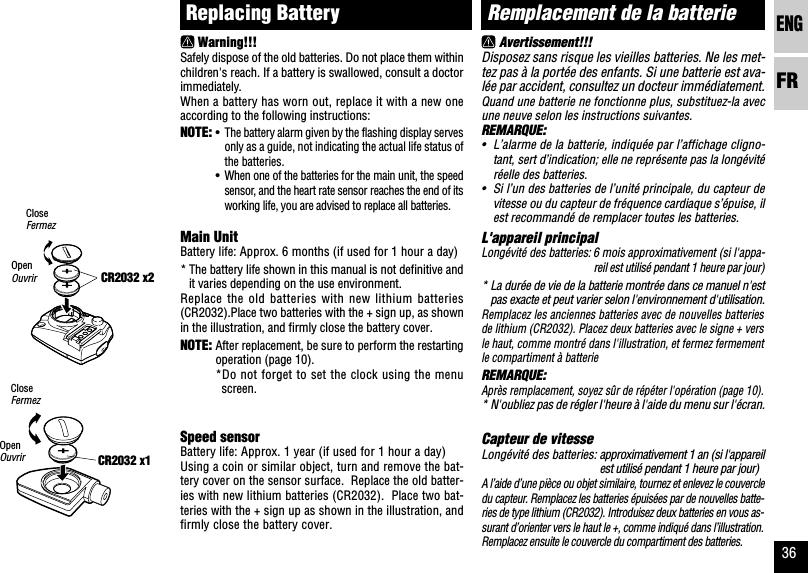 ENGFR36CR2032 x1Remplacement de la batterieAvertissement!!!Disposez sans risque les vieilles batteries. Ne les met-tez pas à la portée des enfants. Si une batterie est ava-lée par accident, consultez un docteur immédiatement.Quand une batterie ne fonctionne plus, substituez-la avecune neuve selon les instructions suivantes.REMARQUE:•L’alarme de la batterie, indiquée par l’affichage cligno-tant, sert d’indication; elle ne représente pas la longévitéréelle des batteries.•Si l’un des batteries de l’unité principale, du capteur devitesse ou du capteur de fréquence cardiaque s’épuise, ilest recommandé de remplacer toutes les batteries.L&apos;appareil principalLongévité des batteries: 6 mois approximativement (si l&apos;appa-reil est utilisé pendant 1 heure par jour)* La durée de vie de la batterie montrée dans ce manuel n&apos;estpas exacte et peut varier selon l&apos;environnement d&apos;utilisation.Remplacez les anciennes batteries avec de nouvelles batteriesde lithium (CR2032). Placez deux batteries avec le signe + versle haut, comme montré dans l&apos;illustration, et fermez fermementle compartiment à batterieREMARQUE:Après remplacement, soyez sûr de répéter l&apos;opération (page 10).* N&apos;oubliez pas de régler l&apos;heure à l&apos;aide du menu sur l&apos;écran.Capteur de vitesseLongévité des batteries: approximativement 1 an (si l&apos;appareilest utilisé pendant 1 heure par jour)A l’aide d’une pièce ou objet similaire, tournez et enlevez le couvercledu capteur. Remplacez les batteries épuisées par de nouvelles batte-ries de type lithium (CR2032). Introduisez deux batteries en vous as-surant d’orienter vers le haut le +, comme indiqué dans l’illustration.Remplacez ensuite le couvercle du compartiment des batteries.CR2032 x2Replacing BatteryWarning!!!Safely dispose of the old batteries. Do not place them withinchildren&apos;s reach. If a battery is swallowed, consult a doctorimmediately.When a battery has worn out, replace it with a new oneaccording to the following instructions:NOTE: •The battery alarm given by the flashing display servesonly as a guide, not indicating the actual life status ofthe batteries.•When one of the batteries for the main unit, the speedsensor, and the heart rate sensor reaches the end of itsworking life, you are advised to replace all batteries.Main UnitBattery life: Approx. 6 months (if used for 1 hour a day)* The battery life shown in this manual is not definitive andit varies depending on the use environment.Replace the old batteries with new lithium batteries(CR2032).Place two batteries with the + sign up, as shownin the illustration, and firmly close the battery cover.NOTE: After replacement, be sure to perform the restartingoperation (page 10).*Do not forget to set the clock using the menuscreen.Speed sensorBattery life: Approx. 1 year (if used for 1 hour a day)Using a coin or similar object, turn and remove the bat-tery cover on the sensor surface.  Replace the old batter-ies with new lithium batteries (CR2032).  Place two bat-teries with the + sign up as shown in the illustration, andfirmly close the battery cover.CloseFermezOpenOuvrirCloseFermezOpenOuvrir