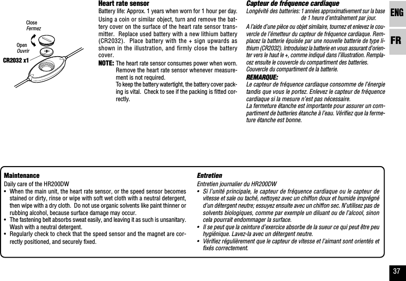 ENGFR37EntretienEntretien journalier du HR200DW•Si l’unité principale, le capteur de fréquence cardiaque ou le capteur devitesse et sale ou taché, nettoyez avec un chiffon doux et humide imprégnéd’un détergent neutre; essuyez ensuite avec un chiffon sec. N’utilisez pas desolvents biologiques, comme par exemple un diluant ou de l’alcool, sinoncela pourrait endommager la surface.•Il se peut que la ceinture d’exercice absorbe de la sueur ce qui peut être peuhygiénique. Lavez-la avec un détergent neutre.•Vérifiez régulièrement que le capteur de vitesse et l’aimant sont orientés etfixés correctement.Capteur de fréquence cardiaqueLongévité des batteries:1 années approximativement sur la basede 1 heure d’entraînement par jour.A l’aide d’une pièce ou objet similaire, tournez et enlevez le cou-vercle de l’émetteur du capteur de fréquence cardiaque. Rem-placez la batterie épuisée par une nouvelle batterie de type li-thium (CR2032). Introduisez la batterie en vous assurant d’orien-ter vers le haut le +, comme indiqué dans l’illustration. Rempla-cez ensuite le couvercle du compartiment des batteries.Couvercle du compartiment de la batterie.REMARQUE:Le capteur de fréquence cardiaque consomme de l’énergietandis que vous le portez. Enlevez le capteur de fréquencecardiaque si la mesure n’est pas nécessaire.La fermeture étanche est importante pour assurer un com-partiment de batteries étanche à l’eau. Vérifiez que la ferme-ture étanche est bonne.CR2032 x1Heart rate sensorBattery life: Approx. 1 years when worn for 1 hour per day.Using a coin or similar object, turn and remove the bat-tery cover on the surface of the heart rate sensor trans-mitter.  Replace used battery with a new lithium battery(CR2032).  Place battery with the + sign upwards asshown in the illustration, and firmly close the batterycover.NOTE: The heart rate sensor consumes power when worn.Remove the heart rate sensor whenever measure-ment is not required.To keep the battery watertight, the battery cover pack-ing is vital.  Check to see if the packing is fitted cor-rectly.MaintenanceDaily care of the HR200DW•When the main unit, the heart rate sensor, or the speed sensor becomesstained or dirty, rinse or wipe with soft wet cloth with a neutral detergent,then wipe with a dry cloth.  Do not use organic solvents like paint thinner orrubbing alcohol, because surface damage may occur.•The fastening belt absorbs sweat easily, and leaving it as such is unsanitary.Wash with a neutral detergent.•Regularly check to check that the speed sensor and the magnet are cor-rectly positioned, and securely fixed.CloseFermezOpenOuvrir